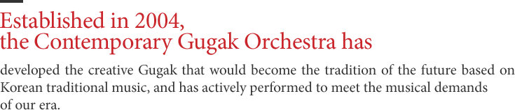 Established in 2004, the Contemporary Gugak Orchestra has - developed the creative Gugak that would become the tradition of the future based on Korean traditional music, and has actively performed to meet the musical demands of our era.