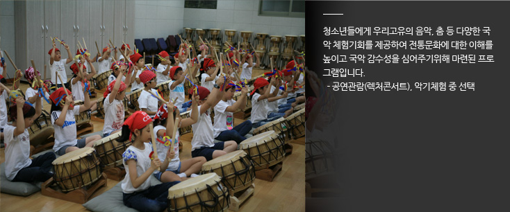 미래의 주역인 청소년들에게 전통음악, 춤 등 다양한 전통문화를 직접 체험하게 함으로써 청소년들의 건전한 정서함양 및 국악에 대한 이해제고와 전통문화에 대한 자긍심 고취로 정체성을 도모하기 위한 초·중등학교 단체대상의 현장체험 학습 프로그램입니다. 학기중 학교 가는 월~금 초·중등학교 단체대상으로 공연관람 및 소규모 CA반 등을 위한 장구 및 사물북 등을 강습, 참가비 1인당 5,000원 (소년소녀가장 등 생활보호대상자 및 특수 재활학교 청소년 등 문화소외계층 은 참가비 면제)