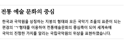 전통 예술 문화의 중심 - 한국과 국악원을 상징하는 지붕의 형태와 모든 국악기 조율의 표준이 되는 편경의 ㄱ형태를 이용하여 전통예술문화의 중심축이 되어 세계속에 국악의 진정한 가치를 알리는 국립국악원의 위상을 표현하였습니다.