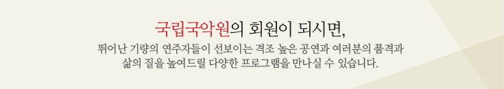 국립국악원의 회원이 되시면, 뛰어난 기량의 연주자들이 선보이는 격조 높은 공연과 여러분의 품격과 삶의 질을 높여드릴 다양한 프로그램을 만나실 수 있습니다.