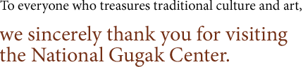 To everyone who treasures traditional culture and art, we sincerely thank you for visiting the National Gugak Center. 