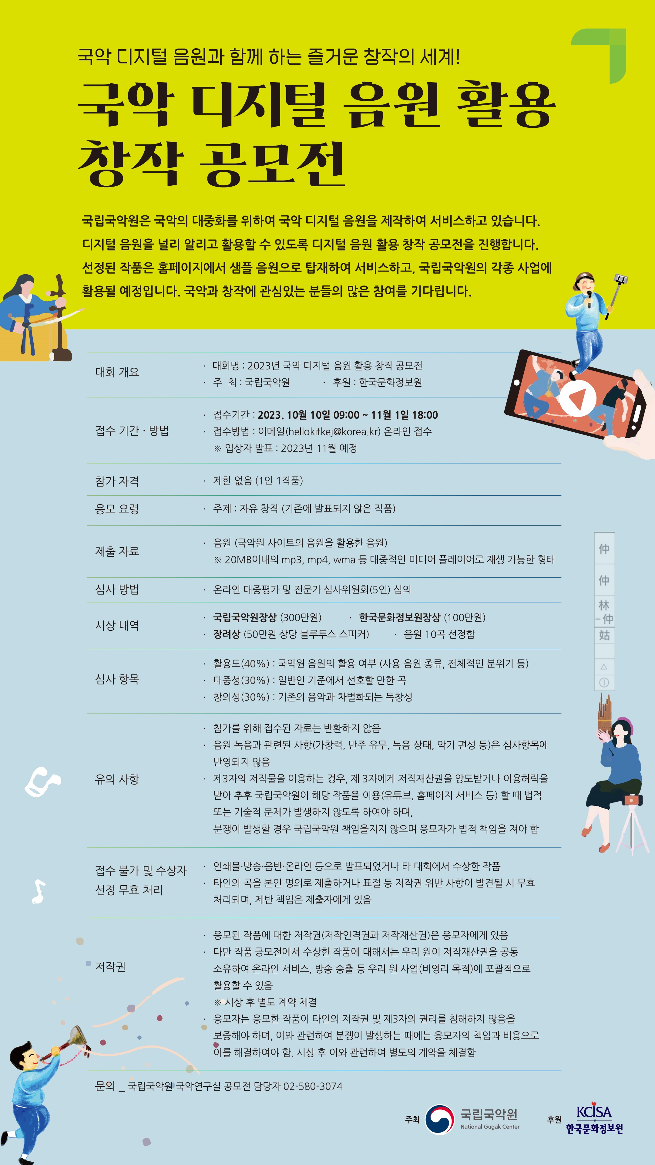 국악 디지털 음원과 함께 하는 즐거운 창작의 세계!  국립국악원은 국악의 대중화를 위하여 국악 디지털 음원을 제작하여 서비스하고 있습니다. 디지털 음원을 널리 알리고 활용할 수 있도록 디지털 음원 활용 창작 공모전을 진행합니다. 선정된 작품은 홈페이지에서 샘플 음원으로 탑재하여 서비스하고, 국립국악원의 각종 사업에 활용될 예정입니다. 국악과 창작에 관심있는 분들의 많은 참여를 기다립니다.   문의 국립국악원 국악연구실 공모전 담당자 02-580-3074  대회 개요 ● 대회명 : 2023년 국악 디지털 음원 활용 창작 공모전 ● 주  최 : 국립국악원         ● 후  원 : 한국문화정보원 접수 기간˙ 방법 ● 접수기간 : 2023. 10월 10일 09:00 ~ 11월 1일 18:00 ● 접수방법 : 이메일(hellokitkej@korea.kr) 온라인 접수    ※ 입상자 발표 : 2023년 11월 예정 참가 자격 제한 없음 (1인 1작품) 응모 요령 주제 : 자유 창작 (기존에 발표되지 않은 작품) 제출 자료 ● 음원 (국악원 사이트의 음원을 활용한 음원) ※ 20MB이내의 mp3, mp4, wma 등 대중적인 미디어 플레이어로 재생 가능한 형태 심사 방법 온라인 대중평가 및 전문가 심사위원회(5인) 심의 시상 내역 ● 국립국악원장상 (300만원)  ● 한국문화정보원장상 (100만원) ● 장려상 (50만원 상당 블루투스 스피커) ● 음원 10곡 선정함 심사 항목 ● 활용도(40%) : 국악원 음원의 활용 여부 (사용 음원 종류, 전체적인 분위기 등) ● 대중성(30%) : 일반인 기준에서 선호할 만한 곡  ● 창의성(30%) : 기존의 음악과 차별화되는 독창성 유의 사항 ● 참가를 위해 접수된 자료는 반환하지 않음 ● 음원 녹음과 관련된 사항(가창력, 반주 유무, 녹음 상태, 악기 편성 등)은 심사항목에 반영되지 않음 ● 제3자의 저작물을 이용하는 경우, 제 3자에게 저작재산권을 양도받거나 이용허락을 받아 추후 국립국악원이 해당 작품을 이용(유튜브, 홈페이지 서비스 등) 할 때 법적 또는 기술적 문제가 발생하지 않도록 하여야 하며, 분쟁이 발생할 경우 국립국악원 책임을지지 않으며 응모자가 법적 책임을 져야 함 접수 불가 및 수상자 선정 무효 처리 ● 인쇄물·방송·음반·온라인 등으로 발표되었거나 타 대회에서 수상한 작품 ● 타인의 곡을 본인 명의로 제출하거나 표절 등 저작권 위반 사항이 발견될 시 무효 처리되며, 제반 책임은 제출자에게 있음 저작권 ● 응모된 작품에 대한 저작권(저작인격권과 저작재산권)은 응모자에게 있음 ● 다만 작품 공모전에서 수상한 작품에 대해서는 우리 원이 저작재산권을 공동 소유하여 온라인 서비스, 방송 송출 등 우리 원 사업(비영리 목적)에 포괄적으로 활용할 수 있음    ※ 시상 후 별도 계약 체결 ●  응모자는 응모한 작품이 타인의 저작권 및 제3자의 권리를 침해하지 않음을 보증해야 하며, 이와 관련하여 분쟁이 발생하는 때에는 응모자의 책임과 비용으로 이를 해결하여야 함. 시상 후 이와 관련하여 별도의 계약을 체결함