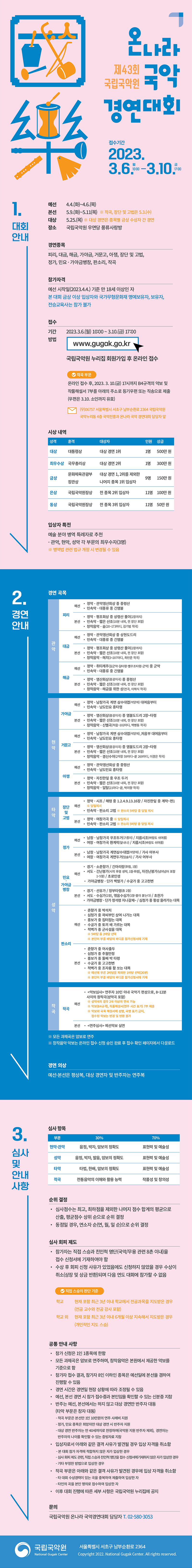 제43회 국립국악원 
온나라 국악경연대회

접수기간 2023.3.6.(월) 10:00~3.10.(금) 17:00

1. 대회 안내
 예선  4.4.(화)~4.6.(목) 
 본선  5.9.(화)~5.11(목)  *작곡, 장단 및 고법은 5.3.(수) 
 대상  5.25.(목) * 대상 경연은 종목별 금상 수상자 간 경연
 장소  국립국악원 우면당 풍류사랑방

 경연종목
 피리, 대금, 해금, 가야금, 거문고, 아쟁, 장단 및 고법, 작곡, 정가, 판소리, 민요·가야금 병창
 
 참가자격
 예선 시작일(2023.4.4.) 기준 만 18세 이상인 자
 * 본 대회 금상 이상 입상자와 국가무형문화재 명예보유자, 보유자, 전승교육사는 참가 불가
 
 접수
 기간  2023.3.6.(월) 10:00~3.10.(금) 17:00
 방법  국립국악원 누리집 www.gugak.go.kr 회원가입 후 온라인 접수
    ※ 작곡 부문은 온라인 접수 후, 2023. 3. 10.(금) 17시까지 B4규격의 악보 및 작품해설서 7부를 아래의 주소로 등기우편 또는 직송으로 제출(우편은 3.10. 소인까지 유효) 
	
   (우)06757 서울특별시 서초구 남부순환로 2364 국립국악원 국악누리동 4층 국악진흥과 온나라 국악 경연대회 담당자 앞	
   
 시상 내역 
 대상 대통령상 대상 경연 1위 1명 500만 원
 최우수상 국무총리상 대상 경연 2위 1명 300만 원
 금상 문화체육관광부장관상대상 경연 1, 2위를 제외한 나머지 종목 1위 입상자 9명 150만 원
 은상 국립국악원장상 전 종목 2위 입상자 11명 100만 원
 동상 국립국악원장상 전 종목 3위 입상자 11명 50만 원

 입상자 특전 
 ㅇ 예술 분야 병역 특례자로 추천
   - 관악, 현악, 성악 각 부문의 최우수자(3명)
   ※ 병역법 관련 법규 개정 시 변경될 수 있음
   
 2. 경연 안내  
 
 경연 곡목
 
 관악
  피리
   예  선
    정악 - 관악영산회상 중 중령산
	민속악 - 대풍류 중 긴염불
   본  선
    정악 - 평조회상 중 상령산 풀이(2장까지)
	민속악 - 짧은 산조  * 10분 내외, 전 장단 포함
	창작음악 - 숨 20~173마디 김기범 작곡
 
  대금 
   예  선
    정악 - 관악영산회상 중 상현도드리
	민속악 - 대풍류 중 긴염불
   본  선
    정악 - 평조회상 중 상령산 풀이(2장까지)
	민속악 - 짧은 산조  * 10분 내외, 전 장단 포함
	창작음악 - 해치 3~207마디 최민준 작곡	
	
  해금
    예  선
    정악 - 취타계주 (길군악-길타령-별우조타령-군악) 중 군악
	민속악 - 대풍류 중 긴염불
   본  선
    정악 - 영산회상(중광지곡) 중 중령산
	민속악 - 짧은 산조  * 10분 내외, 전 장단 포함
	창작음악 - 해금을 위한 상(전곡 이해식 작곡)
	
 현악	
  가야금
   예  선
    정악 - 남창가곡 계면 삼수대엽 (석양에) 대여음부터
	민속악 - 남도민요 흥타령
   본  선
    정악 - 영산회상(중광지곡) 중 염불도드리 2장~타령
	민속악 - 짧은 산조  * 10분 내외, 전 장단 포함
	창작음악 - 신별곡 처음~102마디 백병동 작곡
 
  거문고 
   예  선
    정악 - 남창가곡 계면 삼수대엽 (석양에)_저음부 대여음부터
	민속악 - 남도민요 흥타령
   본  선
    정악 - 영산회상(중광지곡) 중 염불도드리 2장~타령
	민속악 - 짧은 산조  * 10분 내외, 전 장단 포함
	창작음악 - 경신수야 2악장 59마디~끝 269마디 이경은 작곡	
	
  아쟁
    예  선
    정악 - 관악영산회상 중 중령산
	민속악 - 남도민요 흥타령
   본  선
    정악 - 자진한잎 중 우조 두거
	민속악 - 짧은 산조  * 10분 내외, 전 장단 포함
	창작음악 - 일탈 21마디~끝 박미향 작곡
	
 타악	
  장단 및 고법
   예  선
    정악 - 1. 시조 2. 해령 중 1.2.4.9.13.16장 3. 자진한잎 중 계락~편1 * 당일제시
	민속악 - 판소리 고법 *판소리5바탕중 당일 제시	
   본  선   
    정악 - 여창가곡 중 당일제시
	민속악 - 판소리 고법 *판소리 5바탕 중 당일 제시
	창작음악 - 	
	
 성악
  정가
   예  선
    남창 - 남창가곡 우조두거(구름이) / 지름시조(바람도 쉬여를)
	여창 - 여창가곡 환계락(앞내나) / 지름시조(바람도 쉬여를)
   본  선
    남창 - 남창가곡 계면삼수대엽(석양에) / 가사 어부사
	여창 - 여창가곡 계면두거(임술지) / 가사 어부사
 
  민요·가야금 병창 
   예  선
    경기 - 소춘향가 / 긴아리랑(후렴, 1절)
	서도 - 긴난봉가(시작 후렴 생략, 1절·후렴), 자진난봉가(넘어넘어 포함 1~5절) / 초로인생
	가야금병창 - 단가 백발가 / 수궁가 중 고고천변
   본  선
    경기 - 선유가 / 창부타령(총 2절)
	서도 - 수심가(2절), 엮음수심가(1절-불이 붙는다) / 초한가
	가야금병창 - 단가 청석령 지나갈제~ / 심청가 중 황성 올라가는 대목
	
  판소리
    예  선
	 춘향가 중 박석치
	 심청가 중 곽씨부인 상여 나가는 대목
	 흥보가 중 집터잡는 대목
	 수궁가 중 토끼 배 가르는 대목
	 적벽가 중 군사설움 대목
	 ※ 5바탕 중 2바탕 선택
	 ※ 본인이 부를 바탕의 바디를 참가신청서에 기재
   본  선
	춘향가 중 어사출두
	심청가 중 추월만정
	흥보가 중 둘째 박 타령
	수궁가 중 고고천변
	적벽가 중 조자룡 활 쏘는 대목
	※ 예선에 부른 2바탕을 제외한 1바탕 선택(20분)
	※ 본인이 부를 바탕의 바디를 참가신청서에 기재

 작곡
  작곡
   예  선
	〈악보심사〉
	연주자 10인 이내 국악기 편성으로, 8~12분 사이의 창작곡(성악곡 포함) 
	※ 성악곡의 경우 2곡 이상의 연곡 가능
	※ 악보(B4규격), 작품해설서(연주 시간 표기) 7부 제출
	※ 악보와 곡목 해설서에 성명, 곡명 표기 금지, 접수된 악보는 변경 및 반환 불가 
   본  선	
   〈연주심사〉예선악보 실연
   
	* 모든 과제곡은 암보로 연주 
	* 창작음악 악보는 온라인 접수 신청 승인 완료 후 접수 확인 페이지에서 다운로드
	
 경연 의상    예선·본선은 평상복, 대상 경연자 및 반주자는 연주복
 

 3. 심사 및 안내 사항

  심사 항목
   현악·관악 부문 30%(음정, 박자, 암보의 정확도) 70%(표현력 및 예술성) 
   성악 부문 30%(음정, 박자, 발음, 암보의 정확도) 70%(표현력 및 예술성) 
   타악 부문 30%(타법, 한배, 암보의 정확도) 70%(표현력 및 예술성) 
   작곡 부문 30%(전통음악의 이해와 활용 능력) 70%(작품성 및 창의성)
  
  순위 결정
   ㅇ 심사점수는 최고, 최하점을 제외한 나머지 점수 합계의 평균으로 산출,
      평균점수 상위 순으로 순위 결정  
   ㅇ 동점일 경우, 연소자 순(연, 월, 일 순)으로 순위 결정 
   
   
  심사 회피 제도 
  ㅇ 참가자는 직접 스승과 친인척 명단(국악/무용 관련 8촌 이내)을 접수 신청서에 기재하여야 함
  ㅇ 수상 후 회피 신청 사유가 있었음에도 신청하지 않았을 경우 수상이 취소(상장 및 상금 반환)되며 다음 연도 대회에 참가할 수 없음
  
  ※ 직접 스승의 판단 기준
   학교 현재 포함 최근 3년 이내 학교에서 전공과목을 지도받은 경우(전공 교수와 전공 강사 포함)
   학교 외 현재 포함 최근 3년 이내 6개월 이상 지속해서 지도받은 경우(개인적인 지도 스승)
   
  공통 안내 사항
  ㅇ 참가 신청은 1인 1종목에 한함
  ㅇ 모든 과제곡은 암보로 연주하며, 창작음악은 본원에서 제공한 악보를 기준으로 함
  ㅇ 참가자 접수 결과, 참가자 8인 이하인 종목은 예선일에 본선을 겸하여 진행할 수 있음
  ㅇ 경연 시간은 경연일 현장 상황에 따라 조정될 수 있음
  ㅇ 예선, 본선 경연 시 참가 접수증과 본인임을 확인할 수 있는 신분증 지참
  ㅇ 반주는 예선, 본선에서는 하지 않고 대상 경연만 반주자 대동(타악 부문은 창자 대동)
   - 작곡 부문은 본선만 1인 10만원의 연주 사례비 지원
   - 정가, 민요 종목은 희망자만 대상 경연 시 반주자 지원 
   - 대상 경연 반주자는 만 40세까지로 한정하며(국악원 지원 반주자 제외), 경연자는 반주자의 나이를 확인할 수 있는 증빙자료 지참
  ㅇ 입상자로서 아래와 같은 결격 사유가 발견될 경우 입상 자격을 취소함
   - 본 대회 참가 자격에 적합하지 않은 자가 입상한 경우
   - 심사 회피 제도 관련, 직접 스승과 친인척 명단을 접수 신청서에 기재하지 않은 자가 입상한 경우
   - 기타 부정한 방법으로 입상한 경우 
  ㅇ 작곡 부문은 아래와 같은 결격 사유가 발견된 경우에 입상 자격을 취소함
     - 타 대회 수상경력이 있는 곡을 중복하여 제출하여 입상한 자
     - 타인의 곡을 본인 명의로 접수하여 입상한 자  
  ㅇ 이후 대회 진행에 따른 세부 사항은 국립국악원 누리집에 공지

문의 국립국악원 온나라 국악경연대회 담당자 02-580-3053