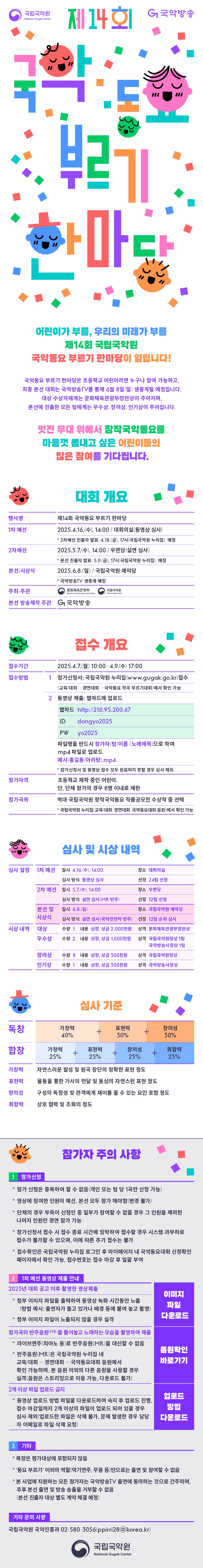 
제 14회 국악동요 부르기 한마당
어린이가 부를, 우리의 미래가 부를 제 14회 국립국악원 국악동요 부르기 한마당이 열립니다.
국악동요 부르기 한마당은 초등학교 어린이라면 누구나 참여 가능하고,
최종 본선 대회는 국악방송TV를 통해 6월 8일(일) 생중계될 예정입니다.
대상 수상자에게는 문화체육관광부장관상이 주어지며,
본선에 진출한 모든 팀에게는 우수상, 장려상, 인기상이 주어집니다.
멋진 무대 위에서 창작국악동요를 마음껏 뽐내고 싶은 어린이들의 많은 참여를 기다립니다.
대회개요
행사명 제14회 국악동요 부르기 한마당
1차예선 2025.4.16(수). 14:00/대회의실(동영상 심사)
*2차예선 진출자 발표: 4.18.(금). 17시(국립국악원 누리집) 예정
2차 예선 2025.5.7.(수) 14:00/우면당(실연 심사)
*본선 진출자 발표:5.9.(금). 17시(국립국악원 누리집) 예정
본선/시상식 2025.6.8(일)/국립국악원 예악당
*국악방송TV 생중계 예정
주최주관 문화체육관광부 국립국아구언
본선 방송제작 주관 국악방송
참가자 주의사항
1. 참가신청
* 참가 신청은 중복하여 할 수 없음(개인 또는 팀 당 1곡만 신청 가능)
* 영상에 참여한 인원이 예선, 본선 모두 참가 해야함(변경 불가)
* 단체의 경우 부득이 신청인  중 일부가 참여할 수 없을 경우 그 인원을 제외한 나머지 인원만 경연 참가 가능
* 참가신청서 접수 시 접수 종료 시간에 임박하여 접수할 경우 시스템 과부하로 접수가 불할 수 있으며, 이에 따른 추가 접수는 불가
* 접수 확인은 국립국악원 누리집 로그인 후 마이페이지 내 국악동요대회 신청확인 페이지에서 확인가능, 접수번호는 접수 마감 후 일괄부여
2. 1차 예선 동영상 제출 안내
* 첨부 이미지 파일을 출력하여 동영상 녹화 시간동안 노출
(방법 예시 : 출연자가 들고 있거나 배경 등에 붙여 놓고 촬영)
* 첨부 이미지 파일이 노출되지 않을 경우 실격
참가곡의 반주음원(MR)을 틀어놓고 노래하는 모습을 촬영하여 제출
* 라이브연주(피아노 등)로 반주음원(MR)을 대신할 수 없음.
* 반주음원(MR)은 국립국악원 누리집 내 교육/대회 - 경연대회 - 국악동요대회 음원에서 확인 가능하며, 본 음원 이외의 다른 음원을 사용할 경우 실격
(음원은 스트리밍으로 이용 가능, 다운로드 불가)
2개이상 파일 업로드 금지
* 동영상 업로드 방법 파일을 다운로드하여 숙지 후 업로드 진행, 접수 마감일까지 2개 이상의 파일이 업로드 되어 있을 경우
심사 제외(업로드한 파일을 삭제 불가, 문제 발생한 경우 담당자 이메일로 파일 삭제 요청)
3. 기타
* 복장은 평가대상에 포함되지 않음
* '동요 부르기' 이외의 역할(악기연주, 무용 등) 만으로는 출연 및 참여할 수 없음
* 본 사업에 지원하는 모든 참가자는 국악방송TV 출연에 동의하는 것으로 간주하며, 추후 본선 출연 및 방송 송출을 거부할 수 없음
(본선 진출자 대상 별도 계약 체결 예정)
기타 문의 사항
국립국악원 국악진흥과 02-580-3056(ppirri28@korea.kr)
