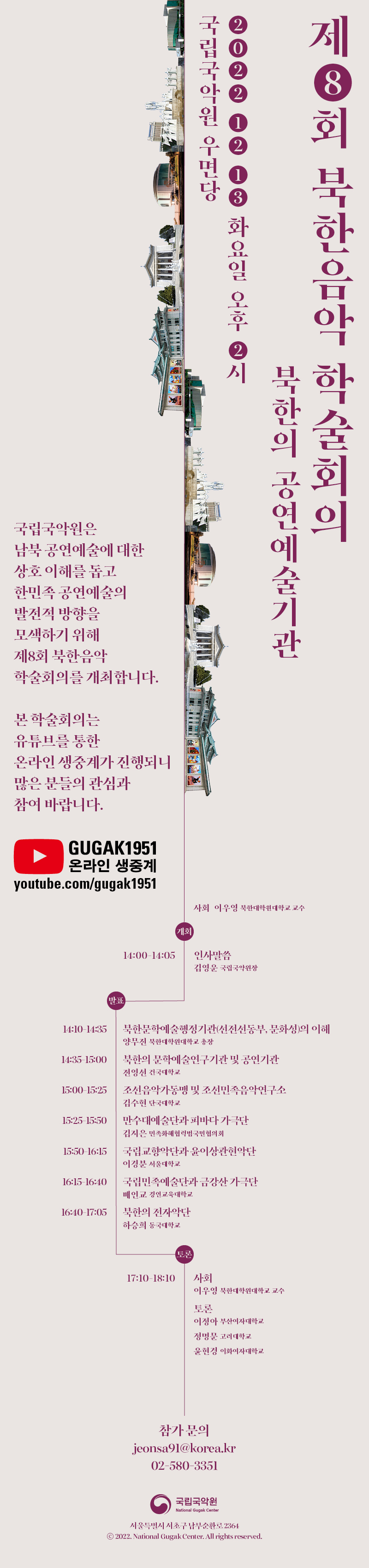 제 8회 북한음악 학술회의
북한의 공연예술기관

2022 12 13 화요일 오후 2시
국립국악원 우면당

국립국악원은
남북 공연예술에 대한
상호 이해를 돕고
한민족 공연예술의
발전적 방향을
모색하기 위해
제8회 북한음악
학술회의를 개최합니다.

본 학술회의는
유튜브를 통한
온라인 생중계가 진행되니
많은 분들의 관심과 
참여 바랍니다.

GUGAK 1951
온라인 생중계
youtube.com/gugak1951

사회 이우영 북한대학원 대학교 교수

개회
14:00-14:05 인사말씀 김영운 국립국악원장

발표
14:10-14:35 북한문학예술행정기관(선전선동부, 문화성)의 이해 양무진 북한대학원대학교 총장
14:35-15:00 북한의 문학예술연구기관 및 공연기관 전영선 건국대학교
15:00-15:25 조선음악가동맹 및 조선민족음악연구소 김수현 단국대학교
15:25-15:50 만수대예술단과 피바다 가극단 김지은 민족화해협력범국민협의회
15:50-16:15 국립교향악단과 윤이상관현악단 이경분 서울대학교
16:15-16:40 국립민족예술단과 금강산 가극단 배인교 경인교육대학교
16:40-17:05 북한의 전자악단 하승희 동국대학교

토른
17:10-18:10 
사회 이우영 북한대학원대학교 교수
토론 이정아 부산여자 대학교, 정명문 고려대학교, 윤현경 이화여자대학교

참가문의
jeonsa91@korea.kr
02-580-3351

국립국악원
서울특별시 서초구 남부순환로 2364
2022 National Gugak Center. All rights reserved.