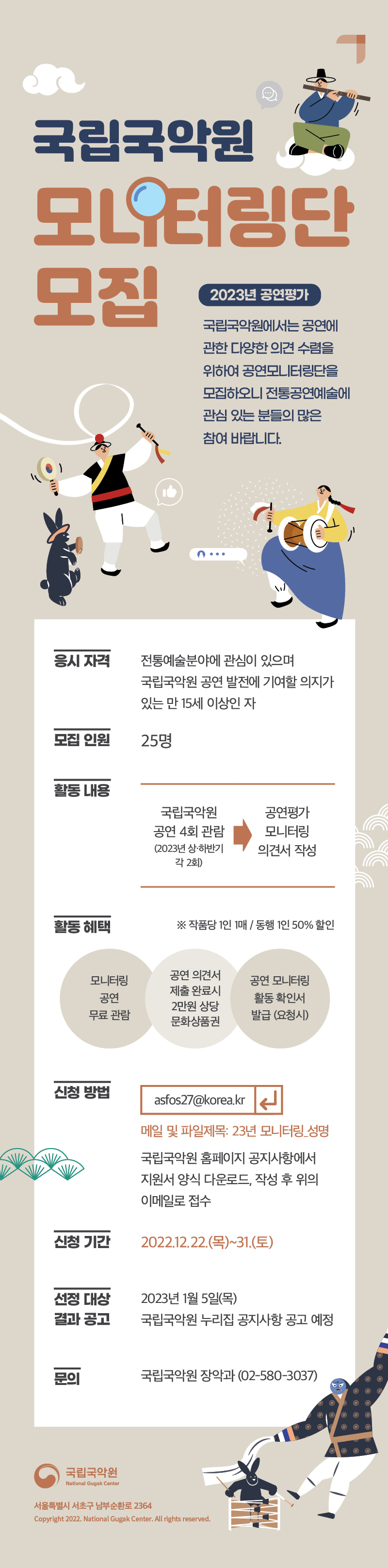 국립국악원 모니터링단 모집

2023년 공연평가
국립국악원에서는 공연에 
관한 다양한 의견 수렴을 
위하여 공연모니터링단을 
모집하오니 전통공연예술에 
관심 있는 분들의 많은 
참여를 바랍니다.

응시 자격
전통예술분야에 관심이 있으며 
국립국악원 공연 발전에 기여할 의지가 
있는 만 15세 이상인 자


모집 인원
25명

활동 내용
국립국악원 공연 4회 관람(2023 상·하반기 각 2회) → 공연평가 모니터링 의견서 작성

활동 혜택
※ 작품당 1인 1매/동행 1인 50% 할인

모니터링 공연 무료 관람
연 의견서 제출 완료시 2만원 상당 문화상품권
공연 모니터링 활동 확인서 발급(요청시)

신청방법
asfos27@korea.kr
메일 및 파일제목: 23년 모니터링_성명
국립국악원 홈페이지 공지사항에서 
지원서 양식 다운로드, 작성 후 위의
이메일로 접수

신청기간
2022. 12. 22.(목)~31.(토) 

선정 대상 결과 공고
2023년 1월 5일 목  
국립국악원 누리집 공지사항 공고 예정

문의
국립국악원 장악과 (02-580-3037)