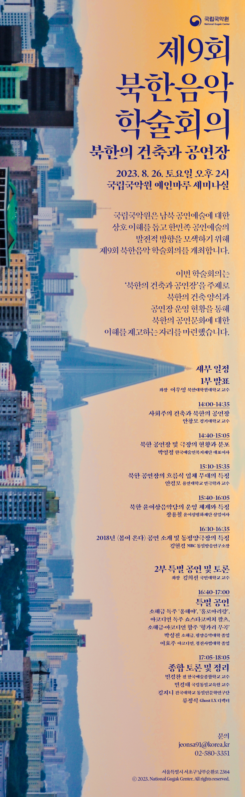 <제9회 북한음악학술회의: 북한의 건축과 공연장>  국립국악원은 남북공연예술에 대한 상호이해를 돕고 한민족 공연예술의 발전적 방향을 모색하기 위해 제9회 북한음악 학술회의를 개최합니다.  이번 학술회의는 ‘북한의 건축과 공연장’을 주제로 북한의 건축양식과 공연장 운영현황을 통해 북한의 공연문화에 대한 이해를 제고하는 자리를 마련하였습니다.   □ 일시/장소: 2023.8.26.(토) 오후 2시 / 국립국악원 예인마루 세미나실  □ 세부일정  ㅇ 1부 발표(14:00-16:35): 좌장 이우영(북한대학원대학교 교수)    - 사회주의 건축과 북한의 공연장: 안창모(경기대학교 교수)    - 북한 공연장 및 극장의 현황과 분포: 박영정(예술인복지재단 대표이사)     - 북한 공연장의 흐름식 입체 무대의 특징: 안경모(용인대 연극학과 교수)    - 북한 윤이상음악당의 운영 체계와 특징: 장용철(윤이상 평화재단 상임이사)    - 2018년‘봄이온다’공연 소개 및 동평양 극장 특징: 김현경(MBC통일방송      연구소장)   ㅇ 2부 특별공연 및 종합토론: 좌장 김희선(국민대학교 교수)   - <특별공연: 소해금: 박성진(평양음악대학졸),아코디언: 이효주(청진사범대학졸) >     ․ 소해금독주: 옹헤야, 홀로아리랑       ․ 아코디언 독주: 쇼스타코비치 왈츠    ․ 소해금, 아코디언 합주: 헝가리 무곡   - 종합토론 및 정리     <토론자>    ․ 민경찬(전, 한국예술종합학교 교수)    ․ 민경태(국립통일교육원 교수)    ․ 김지니(건국대 통일인문학 연구단)   ․ 류정식(Ghost LX 디렉터)  □ 문의: 국립국악원 국악연구실 02-580-3351