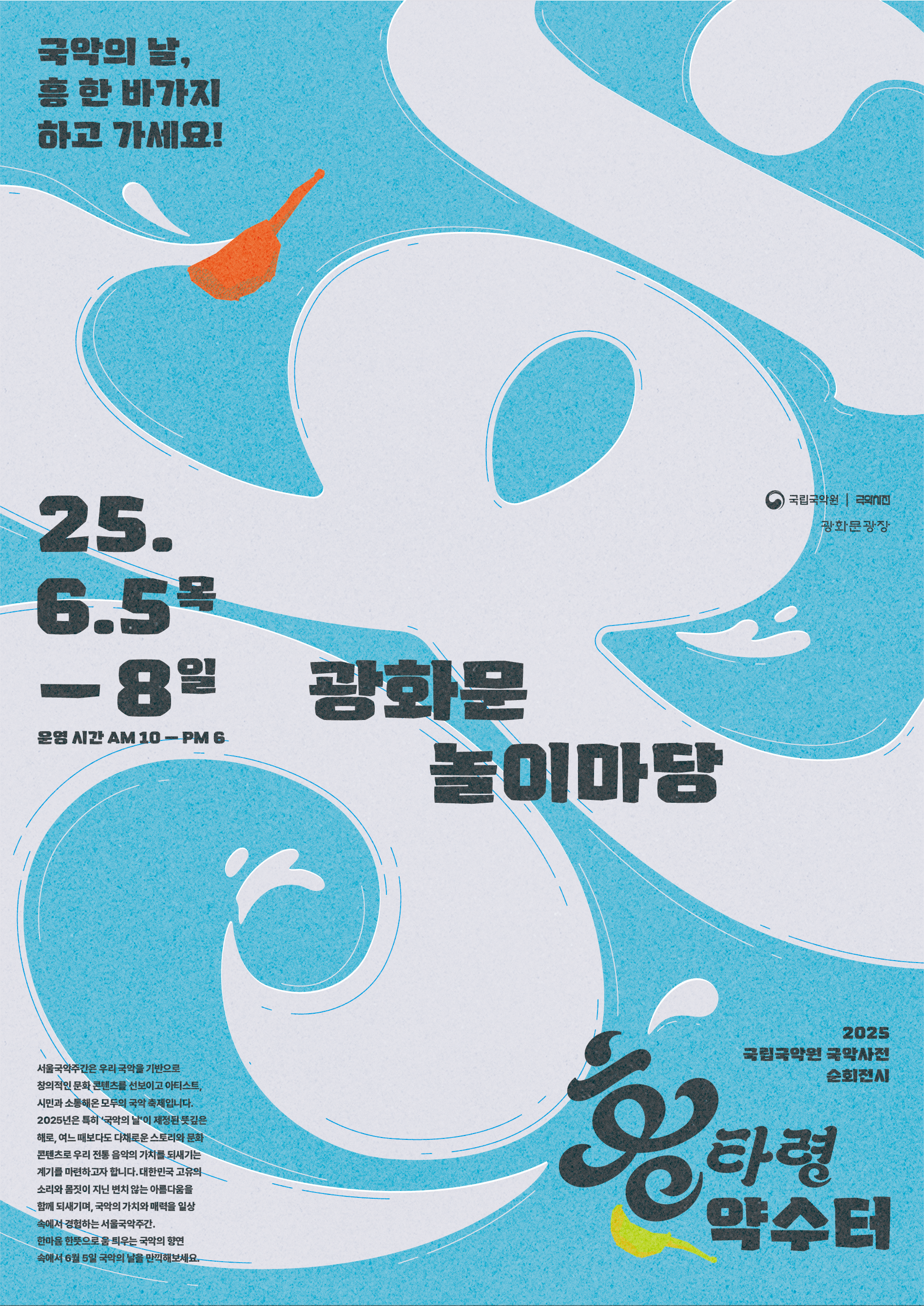 국악의 날, 흥 한 바가지 하고 가세요!
25.6.5.목-8일 
운영시간 AM10-PM6
광화문 놀이마당

서울국악주간은우리 국악을 기반으로 창의적인 문화 콘텐츠를 선보이고 아티스트, 
시민과 소통해온 모두의 국악 축제입니다.
2025년은 특히 '국악의 날'이 제정된 뜻깊은 해로, 여느 때보다도 다채로운 스토리와 문화 콘텐츠로 
우리 전통 음악의 가치를 되새기는 계기를 마련하고자 합니다. 
대한민국 고유의 소리와 몸짓이 지닌 변치 않는 아름다움을 함께 되새기며, 국악의 가치와 매력을 일상 속에서 경험하는 서울국악주간. 
한마음 한뜻으로 움 틔우는 국악의 향연 속에서 6월 5일 국악의 날을 만끽해보세요.

2025 국립국악원 국악사전 순회전시 황타령 약수터