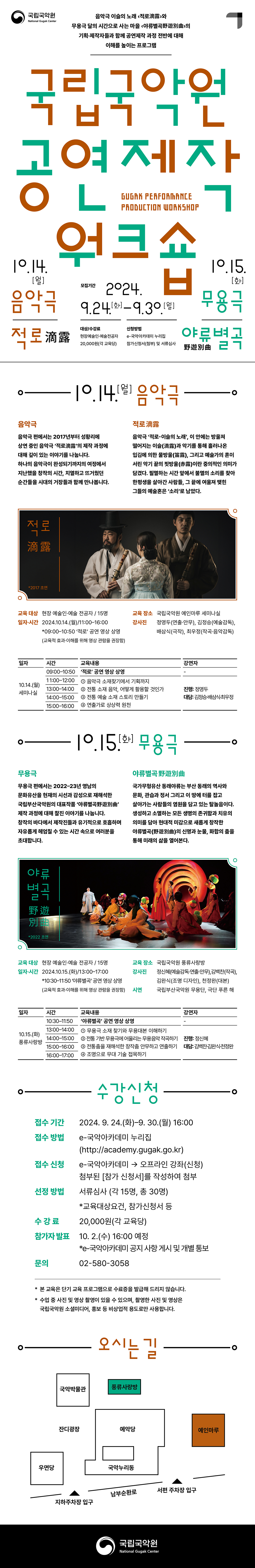 
<표지>                                                    국립국악원 로고




음악극 이슬의 노래 <적로滴露>와 
무용극 달의 시간으로 사는 마을 <야류별곡野遊別曲>의
기획·제작자들과 함께 마음껏 상상하는 프로그램

2024 국립국악원 
공연 제작 워크숍
Gugak Performance Production Workshop


10.14.(월) MON 음악극 
10.15.(화) TUE 무용극 













수강 신청
접수 기간 2024. 9. 24.(화) ~ 9. 30.(월) 16:00
모집 대상 공연 창·제작에 관심 있는 현장예술인·예술전공자
접수 방법 e-국악아카데미 누리집
         (http://academy.gugak.go.kr)
접수 신청 e-국악아카데미 → 오프라인 강좌(신청)
         첨부된 [참가 신청서]를 작성하여 첨부
선정 방법 서류심사
 (교육대상요건, 참가신청서 등)
선정 인원 각 15명(총 30명) 
  수 강 료 20,000원(각 교육당) 
참가자 발표 24. 10. 2.(수) 16:00 예정
  * e-국악아카데미 공지 사항 게시 및 개별 통보
문의     02-580-3058
<내지_1면> 
2024 국립국악원 공연 제작 워크숍 - 음악극 편에서는 2017년부터 성황리에 상연 중인 음악극 ‘적로滴露’의 제작 과정에 대해 깊이 있는 이야기를 나눕니다. 하나의 음악극이 완성되기까지의 여정에서 지난했을 창작의 시간, 치열하고 뜨거웠던 순간들을 시대의 거장들과 함께 만나봅니다.



음악극 ‘적로-이슬의 노래’, 이 안에는 방울져 떨어지는 이슬[滴露]과 악기를 통해 흘러나온 입김에 의한 물방울(笛露), 그리고 예술가의 혼이 서린 악기 끝의 핏방울[赤露]이란 중의적인 의미가 담겼다. 필멸하는 시간 앞에서 불멸의 소리를 찾아 한평생을 살아간 사람들, 그 끝에 여울져 맺힌 그들의 예술혼은 ‘소리’로 남았다. *2017 초연


운영 개요
교육 대상 현장 예술인·예술 전공자 / 15명


일자·시간 2024.10.14.(월)/11:00~16:00 
  * 09:00~10:50 ‘적로’ 공연 영상 상영(교육적 효과·이해를 위해 영상 관람을 권장함)
교육 장소 국립국악원 예인마루 세미나실
강 사 진 정영두(연출·안무), 김정승(예술감독), 배삼식(극작), 최우정(작곡·음악감독) 

교육과정(안) 

일자
시간
교육내용
강연자
10.14.(월)
세미나실
09:00~10:50
‘적로’ 공연 영상 상영
-
11:00~12:00
❶ 음악극 소재찾기에서 기획까지
❷ 전통 소재 음악, 어떻게 활용할 것인가
❸ 전통 예술 소재 스토리 만들기
❹ 연출가로 상상력 원천
진행: 정영두
대담: 김정승·배삼식·
      최우정   
워크숍: 정영두
13:00~14:00
14:00~15:00
15:00~16:00


  
‘
<내지_2면> 

2024 국립국악원 공연 제작 워크숍 - 무용극 편에서는 2022~23년 영남의 문화유산을 현재의 시각과 감성으로 재해석한 무용극 ‘야류野遊별곡’ 제작 과정에 대해 찰진 이야기를 나눕니다. 창작의 바다에서 제작진들과 유기적으로 호흡하며 자유롭게 헤엄칠 수 있는 시간 속으로 여러분을 초대합니다.



무용극 국가무형유산 동래야류는 부산 동래의 역사와 문화, 관습과 정서 그리고 이 땅에 터를 잡고 살아가는 사람들의 염원을 담고 있는 탈놀음이다. 생성하고 소멸하는 모든 생명의 존귀함과 치유의 의미를 담아 현대적 미감으로 새롭게 창작한 야류별곡野遊別曲의 신명과 눈물, 화합의 춤을 통해 미래의 삶을 열어본다. *2022 초연


운영 개요
교육 대상 현장 예술인·예술 전공자 / 15명
일자·시간 2024.10.15.(화)/13:00~17:00
  * 10:30~11:50 ‘야류별곡’ 공연 영상 상영(교육적 효과·이해를 위해 영상 관람을 권장함)
교육 장소 국립국악원 풍류사랑방
강 사 진 정신혜(예술감독·연출·안무),김백찬(작곡), 김완식(조명 디자인), 천정완(대본) 
시연 국립부산국악원 무용단, 극단 푸른 해
 
교육과정(안)

일자
시간
교육내용
강연자
10.15.(화)
풍류사랑방
10:30~11:50
‘야류별곡’ 공연 영상 상영
-
13:00~14:00
❶ 무용극 소재 찾기와 무용대본 이해하기
❷ 전통 기반 무용극에 어울리는 무용음악 작곡하기
❸ 전통춤을 재해석한 창작춤 안무하고 연출하기
❹ 조명으로 무대 기술 접목하기
진행: 정신혜
대담: 김백찬·
김완식·천정완
14:00~15:00
15:00~16:00
16:00~17:00






<찾아오는길> 





























*본 교육은 단기 교육 프로그램으로 수료증을 발급해 드리지 않습니다.
*수업 중 사진 및 영상 촬영이 있을 수 있으며, 촬영한 사진 및 영상은 국립국악원 소셜미디어, 홍보 등 
 비상업적 용도로만 사용합니다.

