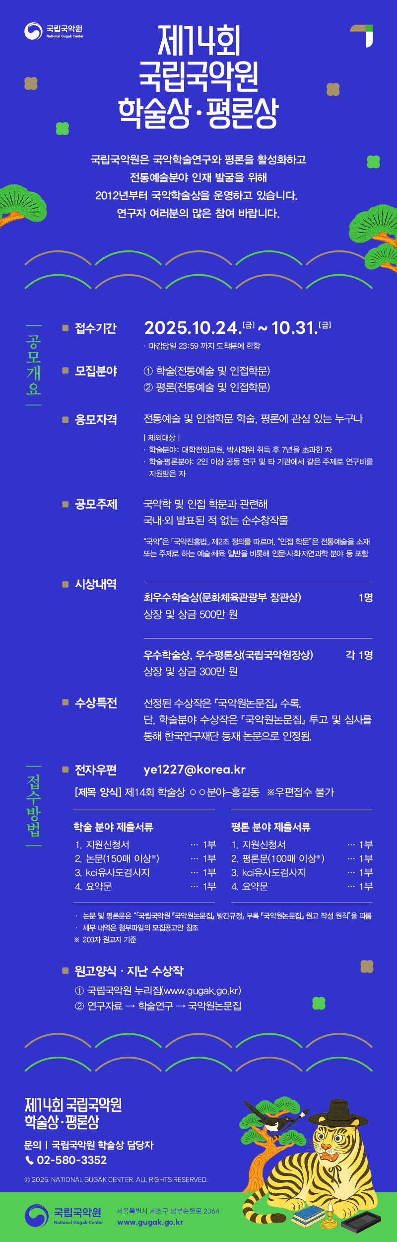 
제14회 국립국악원 학술상·평론상 원고 모집

국립국악원은 국악학술연구와 평론을 활성화하고 전통예술분야 인재 발굴을 위해 2012년부터 국악학술상을 운영하고 있습니다. 연구자 여러분의 많은 참여 바랍니다.

공모개요

접수기간
2025. 10. 24.(금) ~ 10. 31.(금) 마감당일 23:59까지 도착분에 한함.

모집분야
1. 학술(전통예술 및 인접학문)
2. 평론(전통예술 및 인접학문)

응모자격 전통예술 및 인접학문 학술, 평론에 관심 있는 누구나
(제외대상)
· 학술분야: 대학전임교원, 박사학위 취득 후 7년을 초과한 자
· 학술·평론분야: 2인이상 공동 연구 및 타 기관에서 같은 주제로 연구비를 지원받은 자

공모주제
국악학 및 인접 학문과 관련해 국내외에 발표된 적 없는 순수창작물
 * “국악”은 ｢국악진흥법｣ 제2조의 정의를 따르며, “인접 학문”은 전통예술을 소재나 주제로 하는 예술․체육 일반을 비롯하여 인문·사회·자연과학 분야 등을 포함

시상
최우수학술상 1명(문화체육관광부 장관상, 상장 및 상금 500만원)
우수학술상/우수평론상 각 1명(국립국악원장상, 상장 및 상금 300만원)

특전
선정된 수상작은 󰡔국악원논문집󰡕 수록. 
단, 학술분야 수상작은 󰡔국악원논문집󰡕 투고 및 심사를 통해 한국연구재단 등재 논문으로 인정됨

접수방법
전자우편 접수 ye1227@korea.kr
[제목 양식] 제14회 학술상 〇〇분야-홍길동
우편접수 불가

제출서류
① 학술상에 응모하는 자가 분야별로 제출해야 하는 서류
  1. 학술분야: 지원신청서 1부, 논문(150매 이상*) 1부, kci유사도검사지 1부 및 요약문 1부
  2. 평론분야: 지원신청서 1부, 평론문(100매 이상*) 1부, kci유사도검사지 1부 및 요약문 1부
* 200자 원고지 기준
② 논문 및 평론문은 “｢국립국악원 『국악원논문집』 발간규정｣ 부록 『국악원논문집』원고 작성 원칙”을 따름

-세부 내역은 첨부파일의 모집공고안 참조

원고양식·지난 수상작
지난 수상작: 국립국악원 누리집(www.gugak.go.kr)⇒연구자료⇒학술연구⇒국악원논문집


문의
국립국악원 학술상 담당자 02-580-3352

© 2025. NATIONAL GUGAK CENTER. ALL RIGHTS RESERVED.

국립국악원 서울특별시 서초구 남부순환로 2364
www.gugak.go.kr
