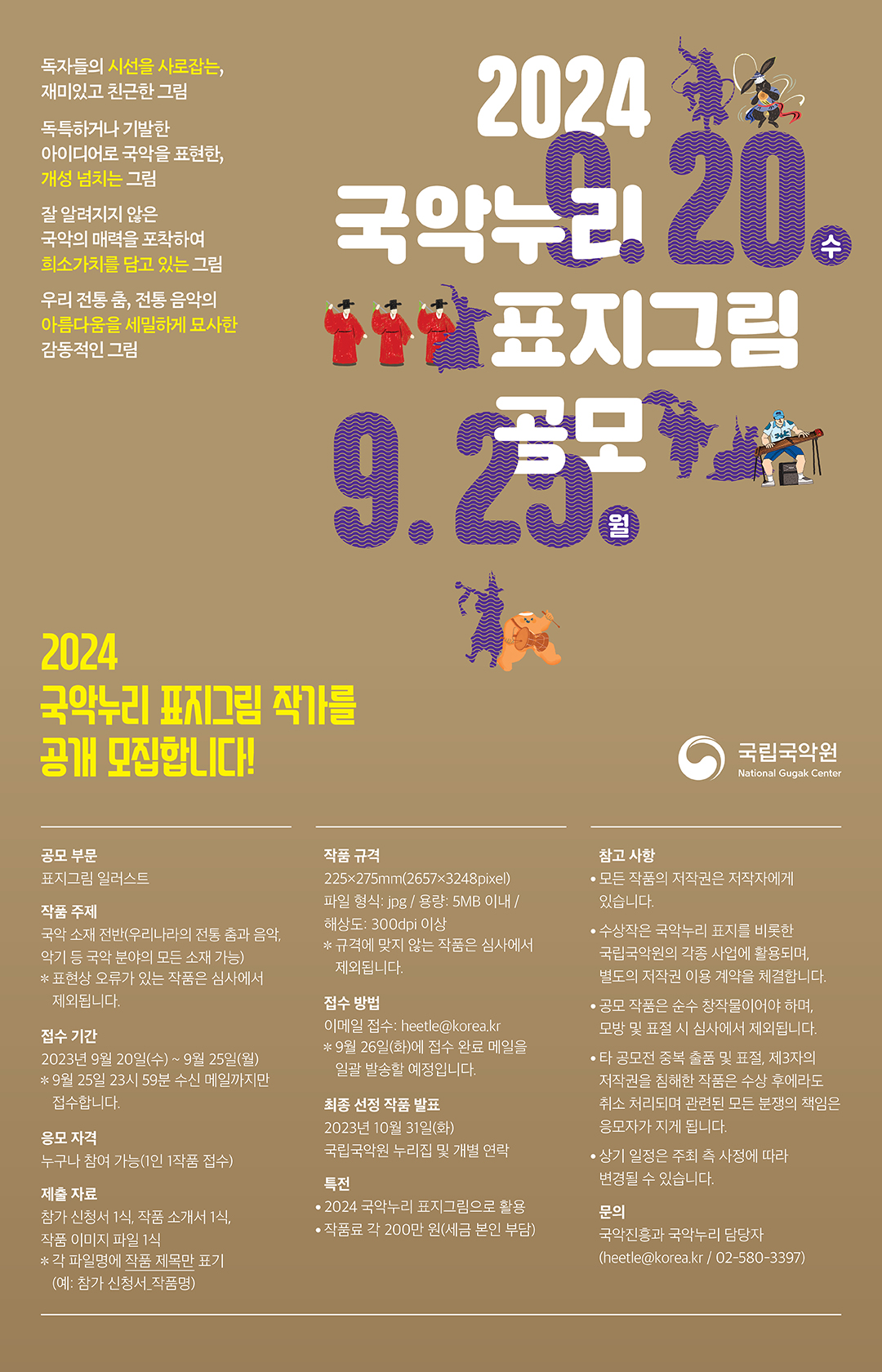  2024 『국악누리』 표지그림 공모 요강     독자들의 시선을 사로잡는, 재미있고 친근한 그림 독특하거나 기발한 아이디어로 국악을 표현한, 개성 넘치는 그림 잘 알려지지 않은 국악의 매력을 포착하여 희소가치를 담고 있는 그림 우리 전통 춤, 전통 음악의 아름다움을 세밀하게 묘사한 감동적인 그림  2024 국악누리 표지그림 작가를 공개 모집합니다!   공모 부문  표지그림 일러스트  작품 주제  국악 소재 전반(우리나라의 전통 춤과 음악, 악기 등 국악 분야의 모든 소재 가능) 		 ※ 표현상 오류가 있는 작품은 심사에서 제외됩니다.  접수 기간  2023년 9월 20일(수) ~ 9월 25일(월) 		 ※ 9월 25일 23시 59분 수신 메일까지만 접수합니다.  응모 자격  누구나 참여 가능(1인 1작품 접수)  제출 자료  참가 신청서 1식, 작품 소개서 1식, 작품 이미지 파일 1식 		 ※ 각 파일명에 작품 제목만 표기(예: 참가 신청서_작품명)  작품 규격  225×275㎜ (2657*3248pixel)  		 파일 형식: jpg / 용량: 5MB 이내 / 해상도: 300dpi 이상 		 ※ 규격에 맞지 않는 작품은 심사에서 제외됩니다.  접수 방법  이메일 접수: heetle@korea.kr 		 ※ 9월 26일(화)에 접수 완료 메일을 일괄 발송할 예정입니다.    선정 작품 발표 및 특전   - 최종 선정 작품 발표: 2023년 10월 31일(화)/국립국악원 누리집 및 개별 연락 - 특전: 2024 국악누리 표지그림으로 활용/작품료 각 200만 원(세금 본인 부담)   			    참고사항     - 모든 작품의 저작권은 저작자에게 있습니다.    - 수상작은 국악누리 표지를 비롯한 국립국악원의 각종 사업에 활용되며, 별도의 저작권 이용 계약을 체결합니다.    - 공모 작품은 순수 창작물이어야 하며, 모방 및 표절 시 심사에서 제외됩니다.    - 타 공모전 중복 출품 및 표절, 제3자의 저작권을 침해한 작품은 수상 후에라도 취소 처리되며 관련된 모든 분쟁의 책임은 응모자가 지게 됩니다.    - 상기 일정은 주최 측 사정에 따라 변경될 수 있습니다.      문의  국악진흥과 국악누리 담당자(heetle@korea.kr / 02-580-3397)