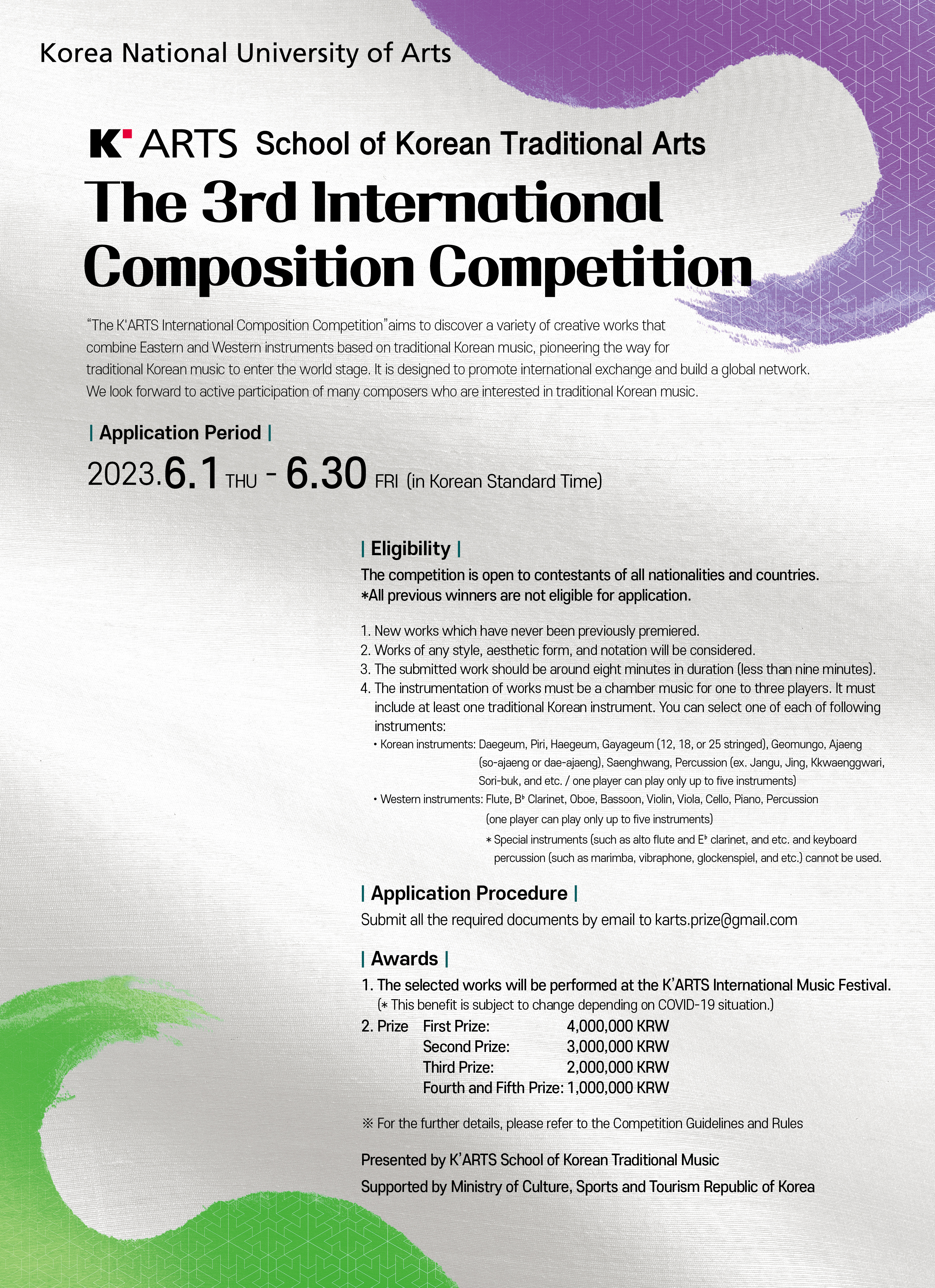 KARTS School of Korean Traditional Arts
The 3rd International 
Composition Competition
Guidelines and Rules

“The K'ARTS International Composition Competition”aims to discover a variety of creative works that 
combine Eastern and Western instruments based on traditional Korean music, pioneering the way for 
traditional Korean music to enter the world stage. It is designed to promote international exchange and build a global network. 
We look forward to active participation of many composers who are interested in traditional Korean music

Application Period
2023.6.1THU - 6.30 FRI (in Korean Standard Time)

Eligibility
The competition is open to contestants of all nationalities and countries. 
*All previous winners are not eligible for application.

1. New works which have never been previously premiered.
2. Works of any style, aesthetic form, and notation will be considered.
3. The submitted work should be around eight minutes in duration (less than nine minutes).
4. The instrumentation of works must be a chamber music for one to three players. It must 
include at least one traditional Korean instrument. You can select one of each of following instruments: 
•Korean instruments: Daegeum, Piri, Haegeum, Gayageum (12, 18, or 25 stringed), Geomungo, 
Ajaeng (so-ajaeng or dae-ajaeng), Saenghwang, Percussion 
(ex. Jangu, Jing, Kkwaenggwari, Sori-buk and etc. / one player can play only up to five instruments) 
•Western instruments: Flute, B♭ Clarinet, Oboe, Bassoon, Violin, Viola, Cello, Piano, Percussion 
(one player can play only up to five instruments)
* Special instruments (such as alto flute and E♭ clarinet and etc. and keyboard percussion
(such as marimba, vibraphone, glockenspiel and etc.) cannot be used.

Application Procedure
Submit all the required documents by email to karts.prize@gmail.com

Awards
1. The selected works will be performed at the K’ARTS International Music Festival. 
(*This benefit is subject to change depending on COVID-19 situation.)
2. Prize
First Prize: 4,000,000 KRW 
Second Prize: 3,000,000 KRW
Third Prize: 2,000,000 KRW 
Fourth and Fifth Prize: 1,000,000 KRW

※ For the further details, please refer to the Competition Guidelines and Rules

Presented by K’ARTS School of Korean Traditional Music
Supported by Ministry of Culture, Sports and Tourism Republic of Korea