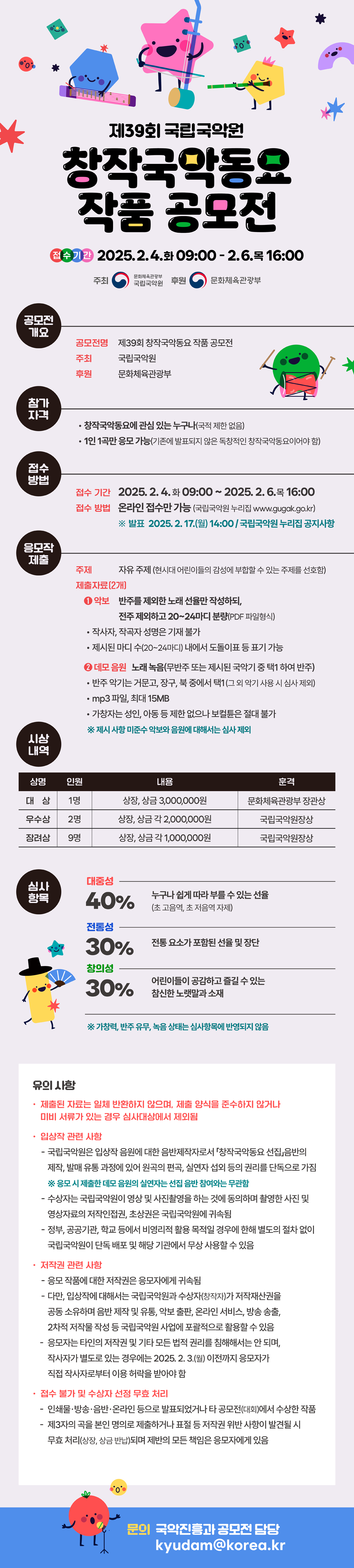 제39회 국립국악원 
창작국악동요 작품 공모전
접수기간 2025.2.4.화 09:00 - 2.6.목 16:00
주최 문화체육관광부 국립국악원 후원 문화체육관광부

공모전 개요 
공모전명 제39회 창작국악동요 작품 공모전
주최 국립국악원
후원 문화체육관광부

참가자격 
창작국악동요에 관심 있는 누구나(국적 제한 없음)
1인 1곡만 응모 가능(기존에 발표되지 않은 독창적인 창작국악동요이어야 함)

접수방법
접수기간 2025.2.4 화 09:00 ~ 2025.2.6목 16:00
접수방법 온라인 접수만 가능 (국립국악원 누리집 www.gugak.go.kr)
※ 발표 2025. 2.17.(월) 14:00 / 국립국악원 누리집 공지사항

응모작 제출
주제 자유 주제 (현시대 어린이들의 감성에 부합할 수 있는 주제를 선호함)
제출자료(2개)
1. 악보 반주를 제외한 노래 선율만 작성하되, 전주 제외하고 20~24마디 분량(PDF 파일형식)
작사자, 작곡자 성명은 기재 불가
제시된 마디 수(20~24마디) 내에서 도돌이표 등 표기 가능
2. 데모 음원 노래 녹음(무반주 또는 제시된 국악기 중 택1 하여 반주)
반주 악기는 거문고, 장구, 북 중에서 택1(그 외 악기 사용 시 심사 제외)
mp3 파일, 최대 15MB
가창자는 성인, 아동 등 제한 없으나 보컬튠 절대 불가
※ 제시 사항 미준수 악보와 음원ㄷ에 대해서는 심사 제외

시상내역
상명 인원 내용 훈격
대상 1명 상장, 상금 3,000,000원 문화체육관광부 장관상
우수상 2명 상자, 상금 각 2,000,000원 국립국악원장상
장려상 9명 상장, 상금 각 1,000,000원 국립국악원장상

심사항목
대중성 40% 누구나 쉽게 따라 부를 수 있는 선율 
(초 고음역, 초 저음역 자제)

전통성 30% 전통 요소가 포함된 선율 및 장단 
창의성 30% 어린이들이 공감하고 즐길 수 있는 참신한 노랫말과 소재
※ 가창력, 반주 유무, 녹음 상태는 심사항목에 반영되지 않음

유의 사항
제출된 자료는 일체 반환하지 않으며, 제출 양식을 준수하지 않거나
미비 서류가 있는 경우 심사대상에서 제외됨

입상작 관련 사항
- 국립국악원은 입상작 음원에 대한 음반제작자로서 창작국악동요 선집 음반의 제작, 발매 유통 과정에 있어 원곡의 편곡, 실연자 섭외 등의 권리를 단독으로 가짐
※ 응모 시 제출한 데모 음원의 실연자는 선집 음반 참여와는 무관함
- 수상자는 국립국악원이 영상 및 사진촬영을 하는 것에 동의하며 촬영한 사진 및 영상자료의 저작인접권, 초상권은 국립국악원에 귀속됨
- 정부, 공공기관, 학교 등에서 비영리적 활용 목적일 경우에 한해 별도의 절차 없이 국립국악원이 단독 배포 및 해당 기관에서 무상 사용할 수 있음

저작권 관련 사항
- 응모 작품에 대한 저작권은 응모자에게 귀속됨
- 다만, 입상작에 대해서는 국립국악원과 수상자(창작자)가 저작재산권을 공동 소유하며 음반 제작 	및 유통, 악보 출판, 온라인 서비스, 방송 송출, 2차적 저작물 작성 등 국립국악원 사업에 포괄적으로 활용할 수 있음
- 응모자는 타인의 저작권 및 기타 모든 법적 권리를 침해해서는 안 되며, 작사자가 별도로 있는 경우에는 2025. 2.3(월) 이전까지 응모자가 직접 작사자로부터 이용 허락을 받아야 함

접수 불가 및 수상자 선정 무효 처리
- 인쇄물 방송 음반 온라인 등으로 발표되었거나 타 공모전(대회)에서 수상한 작품
- 제3자의 곡을 본인 명의로 제출하거나 표절 등 저작권 위반 사항이 발견될 시 무효 처리(상장, 상금 반납)되며 제반의 모든 책임은 응모자에게 있음
문의 국악진흥과 공모전 담당 kyudam@korea.kr
