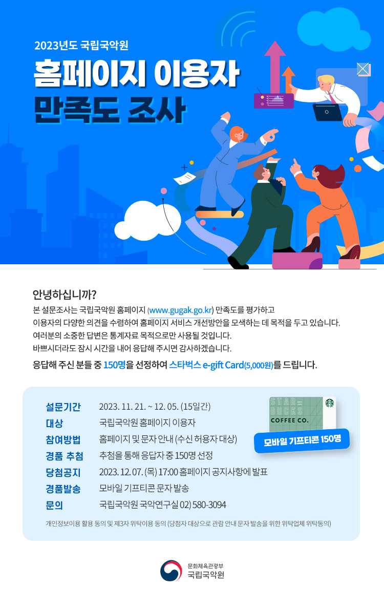 2023년도 국립국악원 
홈페이지 이용자 만족도 조사

안녕하십니까?
본 설문조사는 국립국악원 홈페이지(www.gugak.go.kr)만족도를 평가하고, 이용자의 다양한 의견을 수렴하여 
홈페이지 서비스 개선방안을 모색하는 데 목적을 두고 있습니다.
여러분의 소중한 답변은 통계자료 목적으로만 사용될 것입니다.
바쁘시더라도 잠시 시간을 내어 응답해 주시면 감사하겠습니다.

응답해 주신 분들 중 150명을 선정하여 스타벅스 e-gift Card(5,000원)을 드립니다.

설문기간 : 2023.11.21. ~ 12.05.(15일간)
대상 : 국립국악원 홈페이지 이용자
참여방법 : 홈페이지 및 문자 안내(수신 허용자 대상)
경품추첨 : 추첨을 통해 응답자 중 150명 선정
당첨공지 : 2023.12.07(목) 17:00 홈페이지 공지사항에 발표
경품발송 : 모바일 기프티콘 문자 발송
문의 : 국립국악원 국악연구실 02)580-3094

개인정보이용 활용 동의 및 제3자 위탁이용 동의
(당첨자 대상으로 관람 안내 문자 발송을 위한 위탁업체 위탁동의)

