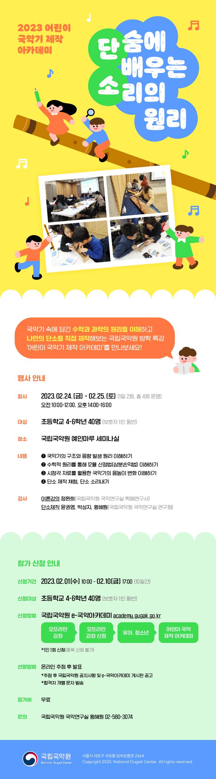 2023 어린이 
국악기 제작
아카데미
 
단숨에 배우는 소리의 원리 

국악기 속에 담긴 수학과 과학의 원리를 이해하고
나만의 단소를 직접 제작해보는 국립국악원 방학 특강
'어린이 국악기 제작 아카데미'를 만나보세요!

행사 안내

일시 2023.02.24.[금] - 02.25.[토] [1일 2회, 총 4회 운영]
 오전 10:00-12:00, 오후 14:00-16:00
 
대상 초등학교 4-6학년 40명 [보호자 1인 동반]

장소 국립국악원 예인마루 세미나실

내용 
1. 국악기의 구조와 음향 발생 원리 이해하기
2. 수학적 원리를 통해 12율 산정법[삼분손익법] 이해하기
3. 시청각 자료를 활용한 국악기의 음높이 변화 이해하기
4. 단소 제작 체험, 단소 소리내기

강사 
이론강의 정환희(국립국악원 국악연구실 학예연구사)
단소제작 윤권영, 박상지, 황혜원(국립국악원 국악연구실 연구원)


참가 신청 안내

신청 기간 2023.02.01[수] 10:00 - 02.10[금] 17:00 (10일간)

신청 대상 초등학교 4-6학년 40명(보호자 1인 동반)

신청 방법 국립국악원 e-국악아카데미 academy.gugak.go.kr
 오프라인 강좌 -> 오프라인 강좌 신청 -> 유아, 청소년 -> 어린이 국악 제작 아카데미
 * 1인 1회 신청(중복 신청 불가)
 
신청 방법 온라인 추첨 후 발표
 *추첨 후 국립국악원 공지사항 및 e-국악아카데미 게시판 공고
 *합격자 개별 문자 발송

참가비 무료

문의 국립국악원 국악연구실 황혜원 02-580-3074