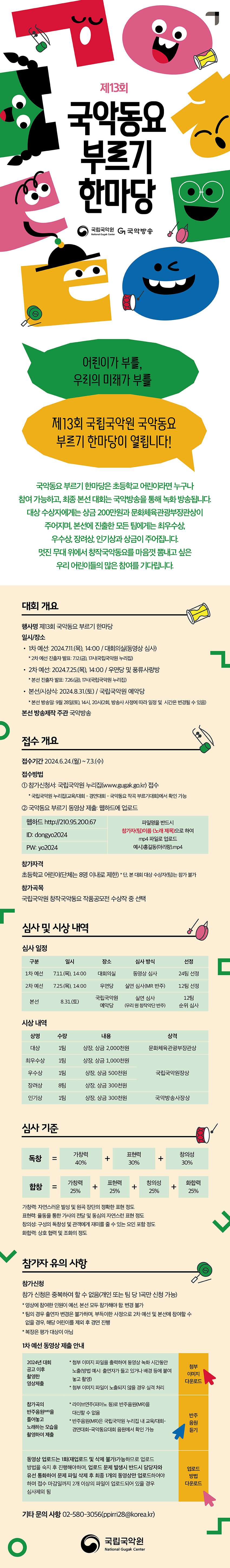 제13회 국악동요 부르기 한마당 국립국악원 National Gugak Center G 국악방송  어린이가 부를, 우리의 미래가 부를 제 13회 국립국악원 국악동요 부르기 한마당이 열립니다!  국악동요 부르기 한마당은 초등학교 어린이라면 누구나 참여 가능하고, 최종 본선 대회는 국악방송을 통해 녹화 방송됩니다. 대상 수상자에게는 상금 200만원과 문화체육관광부장관상이 주어지며, 본선에 진출한 모든 팀에게는 최우수상, 우수상, 장려상, 인기상과 상금이 주어집니다. 멋진 무대 위에서 창작국악동요를 마음껏 뽐내고 싶은 우리 어린이들의 많은 참여를 기다립니다.  대회 개요 행사명 제13회 국악동요 부르기 한마당 일시/장소 1차 예선 : 2024.7.11.(목), 14:00 / 대회의실(동영상 심사) * 2차 예선 진출자 발표: 7.12(금), 17시(국립국악원 누리집) 2차예선 : 2024.7.25.(목), 14:00 / 우면당 및 풍류사랑방 * 본선 진출자 발표 : 7.26.(금), 17시(국립국악원 누리집) 본선/시상식 : 2024.8.31.(토) / 국립국악원 예악당 * 본선 방송일 : 9월 28일(토), 14시, 20시(2회, 방송사 사정에 따라 일정 및 시간은 변경될 수 있음) 본선 방송제작 주관 국악방송  접수 개요 접수기간 2024.6.24.(월) ~ 7.3.(수) 접수방법 1 참가신청서 : 국립국악원 누리집(www.gugak.go.kr) 접수 * 국립국악원 누리집(교육/대회 - 경연대회 - 국악동요 작곡 부르기대회)에서 확인 가능 2. 국악동요 부르기 동영상 제출 : 웹하드에 업로드 웹하드 http://210.95.200.67 ID : dongyo2024 PW : yo2024  파일명을 반드시 참가자(팀)이름 (노래제목)으로 하여 mp4 파일로 업로드 예시)홍길동(아리랑).mp4 참가자격 초등학교 어린이(단체는 8명 이내로 제한) * 단, 본 대회 대상 수상자(팀)는 참가 불가 참가곡목 국립국악원 창작국악동요 작품공모전 수상작 중 선택  심사 및 시상 내역 심사 일정 구분 일시 장소 심사 방식 선정 1차 예선 7.11.(목), 14:00 대회의실 동영상 심사 24팀 선정 2차 예선 7.25.(목), 14:00 우면당 실연 심사(MR 반주) 12팀 선정 본선 8.31(토) 국립국악원 예악당 실연 심사 (우리 원 창작악단 반주) 12팀 순위 심사 시상 내역 상명 수량 내용 상격 대상 1팀 상장, 상금 2,000천원 문화체육관광부장관상 최우수상 1팀 상장, 상금 1,000천원 국립국악원장상 우수상 1팀 상장, 상금 500천원 국립국악원장상 장려상 8팀 상장, 상급 300천원 국립국악원장상 인기상 1팀 상장, 상금 300천원 국악방송사장상  심사 기준  독창 = 가창력 40% + 표현력 30% + 창의성 30% 합창 = 가창력 25% + 표현력 25% + 창의성 25% + 화합력 25% 가창력 : 자연스러운 발성 및 원곡 장단의 정확한 표현 정도 표현력 : 율동을 통한 가사의 전달 및 동심의 자연스런 표현 정도 창의성 : 구성의 독창성 및 관객에게 재미를 줄 수 있는 요인 포함 정도 화합력 : 상호 협력 및 조화의 정도  참가자 유의 사항 참가 신청은 중복하여 할 수 없음(개인 또는 팀 당 1곡만 신청 가능) * 영상에 참여한 인원이 예선, 본선 모두 참가해야 함. 변경 불가 * 팀의 경우 출연자 변경은 불가하며, 부득이한 사정으로 2차 예선 및 본선에 참여할 수 없을 경우, 해당 어린이를 제외 후 경연 진행 * 복장은 평가 대상이 아님 1차 예선 동영상 제출 안내 2024년 대회 공고 이후 촬영한 영상 제출  * 첨부 이미지 파일을 출력하여 동영상 녹화시간 동안 노출(방법 예시 : 출연자가 들고 있거나 배경 등에 붙여 놓고 촬영) * 첨부 이미지 파일이 노출되지 않을 경우 실격 처리 첨부 이미지 다운로드 참가곡의 반주음원(MR)을 틀어놓고 노래하는 모습을 촬영하여 제출 * 라이브연주(피아노 등)로 반주음원(MR)을 대신할 수 없음 * 반주음원(MR)은 국립국악원 누리집 내 교육/대회-경연대회-국악동요대회 음원에서 확인 가능 반주 음원 듣기 동영상 업로드는 1회(재업로드 및 삭제 불가)가능 하므로 업로드 방법을 숙지 후 진행해야하며, 업로드 문제 발생 시 반드시 담당자와 유선 통화하여 문제 파일 삭제 후 최종 1개의 동영상만 업로드하여야 하며 접수 마감일까지 2개 이상의 파일이 업로드되어 있을 경우 심사제외 됨 업로드 방법 다운로드 기타 문의 사항 02-580-3056(ppirri28@korea.kr) 국립국악원 National Gugak Center