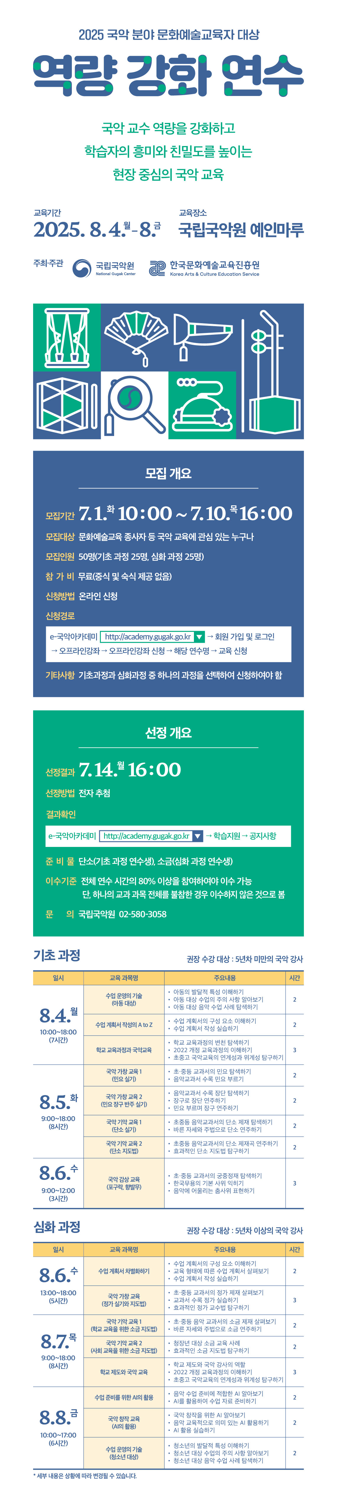  2025년 국악 분야 문화예술교육자 대상 역량 강화 연수 안내   국립국악원에서는 한국문화예술교육진흥원과 협력하여 현장에서 활용할 수 있는 효과적인 국악 교수법 지도 및 교육 활성화를 위해 [국악 분야 문화예술교육자 대상 역량 강화 연수] 프로그램을 운영합니다. 국악 분야 문화예술교육에 관심 있는 분들의 많은 참여를 바랍니다.      연수 개요   (연수명) 국악 분야 문화예술교육자 대상 역량 강화 연수   (기  간) 2025. 8. 4.(월) ~ 8. 8.(금)     - (기초 과정) 8. 4.(월), 10:00 ~ 8. 6.(수), 12:00    - (심화 과정) 8. 6.(수), 13:00 ~ 8. 8.(금), 17:00   (장  소) 국립국악원 예인마루   (대  상) 문화예술교육 종사자 50명(기초 과정 25명, 심화 과정 25명)   (내  용) 2022 개정 교과과정을 반영한 현장에서 활용할 수 있는 국악 교수법   (참가비) 무료(중식 및 숙식 제공 없음)   (주최/주관) 국립국악원·한국문화예술교육진흥원 / 국립국악원    신청 방법 및 결과 발표   (신청기간) 2025. 7. 1.(화), 10:00 ~ 7. 10.(목), 16:00    (신청방법) 온라인 신청    e-국악아카데미 누리집(http://academy.gugak.go.kr) → 회원 가입 및 로그인 → 오프라인강좌 → 오프라인강좌 신청 → 해당 연수명 → 교육 신청      (선정방법) 전자 추첨   (선정결과발표) 2025.7.14.(월), 16:00   e-국악아카데미 누리집(http://academy.gugak.go.kr)  → 학습지원 → 공지사항    (신청유의사항) 기초 과정과 심화 과정 중 하나의 과정을 택하여 신청하여야 함. 중복 신청 시 선정 대상에서 제외  연수 프로그램 내용   (기초 과정) * 권장 수강 대상: 5년차 미만의 국악 강사  일시 교육 과목명 주요 내용 시간 8.4.(월) 10:00~18:00 (7시간) 수업 운영의 기술 (아동 대상) ● 아동의 발달적 특성 이해하기 ● 아동 대상 수업의 주의 사항 알아보기 ● 아동 대상 음악 수업 사례 탐색하기 2 수업 계획서 작성의 A to Z ● 수업 계획서의 구성 요소 이해하기 ● 수업 계획서 작성 실습하기 2 학교 교육과정과 국악 교육 ● 학교 교육과정의 변천 탐색하기 ● 2022 개정 교육과정의 이해하기 ● 초중고 국악교육의 연계성과 위계성 탐구하기 3 8.5.(화) 9:00~18:00 (8시간) 국악 가창 교육 1 (민요 실기) ● 초·중등 교과서의 민요 탐색하기 ● 음악교과서 수록 민요 부르기 2 국악 가창 교육 2 (민요 장구 반주 실기) ● 음악교과서 수록 장단 탐색하기 ● 장구로 장단 연주하기 ● 민요 부르며 장구 연주하기 2 국악 기악 교육 1 (단소 실기) ● 초중등 음악교과서의 단소 제재 탐색하기 ● 바른 자세와 주법으로 단소 연주하기 2 국악 기악 교육 2 (단소 지도법) ● 초중등 음악교과서의 단소 제재곡 연주하기 ● 효과적인 단소 지도법 탐구하기 2 8.6.(수) 9:00~12:00 (3시간) 국악 감상 교육 (포구락, 향발무) ● 초·중등 교과서의 궁중정재 탐색하기 ● 한국무용의 기본 사위 익히기 ● 음악에 어울리는 춤사위 표현하기 3     (심화 과정) * 권장 수강 대상: 5년차 이상의 국악 강사  일시 교육 과목명 주요 내용 시간 8.6.(수) 13:00~18:00 (5시간) 수업 계획서 차별화하기 ● 수업 계획서의 구성 요소 이해하기 ● 교육 형태에 따른 수업 계획서 살펴보기 ● 수업 계획서 작성 실습하기 2 국악 가창 교육 (정가 실기와 지도법) ● 초·중등 교과서의 정가 제재 살펴보기 ● 교과서 수록 정가 실습하기 ● 효과적인 정가 교수법 탐구하기 3 8.7.(목) 9:00~18:00 (7시간) 국악 기악 교육 1 (학교 교육을 위한 소금 지도법 ) ● 초·중등 음악 교과서의 소금 제재 살펴보기 ● 바른 자세와 주법으로 소금 연주하기 2 국악 기악 교육 2 (사회 교육을 위한 소금 지도법) ● 청장년 대상 소금 교육 사례 ● 효과적인 소금 지도법 탐구하기 2 학교 제도와 국악 교육 ● 학교 제도와 국악 강사의 역할 ● 2022 개정 교육과정의 이해하기 ● 초중고 국악교육의 연계성과 위계성 탐구하기 3 8.8.(금) 10:00~17:00 (6시간) 수업 준비를 위한 AI의 활용 ● 음악 수업 준비에 적합한 AI 알아보기 ● AI를 활용하여 수업 자료 준비하기 2 국악 창작 교육 (AI의 활용) ● 국악 창작을 위한 AI 알아보기 ● 음악 교육적으로 의미 있는 AI 활용하기 ● AI 활용 실습하기 2 수업 운영의 기술 (청소년 대상) ● 청소년의 발달적 특성 이해하기 ● 청소년 대상 수업의 주의 사항 알아보기 ● 청소년 대상 음악 수업 사례 탐색하기 2  ▶ 세부 내용은 상황에 따라 변경될 수 있습니다.  운영 방침   [이수 기준]     - 해당 연수 과정의 모든 일정에 참여하는 것을 원칙으로 하며, 전체 연수 시간의 80% 이상을 참여하여야 이수 가능. 단, 전체 연수의 80% 이상을 수강하더라도 하나의 교육 과목 전체를 불참한 경우 이수하지 않은 것으로 봄   [참여 제한 부과(원인행위 발생일로부터 1년간)]    - 연수 당일 또는 1일 전 수강을 취소한 자 및 당일 불참자    - 수업 분위기 및 공공질서를 해하는 자(지연 입장, 중도 퇴실, 자리 비움 등)    - 대리 출석한 자와 출석을 요청한 자 / 퇴소 처리된 자   [연수생 개인 준비물]   - (공통) 노트북(필수 아님), 필기도구, 편안한 복장    - (기초 과정 연수생) 8. 5.(화) - 단소    - (심화 과정 연수생) 8. 7.(목) - 소금   [기타사항]     - 만족도 조사: 해당 연수 과정의 모든 일정이 종료된 후 현장 설문 실시    - 출석 확인: (1차) 입장 시, (2차) 퇴장 시   문의    국립국악원 국악진흥과 02-580-3058