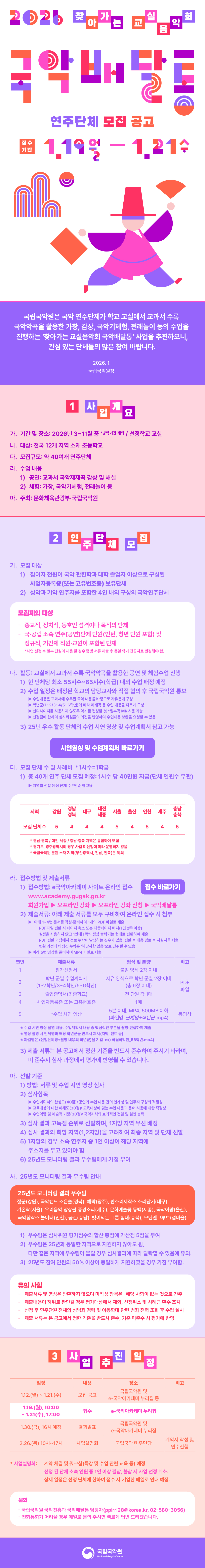 
2026 찾아가는 교실 음악회 국악배달통 연주단체 모집 공고
연주단체 모집 공고
접수기간 1.19 월 - 1.21 수
국립국악원은 국악 연주단체가 학교 교실에서 교과서 수록 국악악곡을 활용한 가창, 감상, 국악기체험, 전래놀이 등의 수업을 진행하는 '찾아가는 교실음악회 국악배달통' 사업을 추진하오니, 관심 있는 단체들의 많은 참여 바랍니다.
2026. 1.
국립국악원장

1. 사업개요
가. 기간 및 장소: 2026년 3~11월 중 (방학기간 제외 / 선정학교 교실)
나. 대상: 전국 12개 지역 소재 초등학교
다. 모집규모: 약 40여개 연주단체
라. 수업 내용
	1) 공연: 교과서 국악제재곡 감상 및 해설
	2) 체험: 가창, 국악기체험, 전래놀이 등
마. 주최: 문화체육관광부·국립국악원

2. 연주단체 모집
가. 모집 대상
	1) 참여자 전원이 국악 관련학과 대학 졸업자 이상으로 구성된 사업자등록증(또는 고유번호증) 보유단체
	2) 성악과 기악 연주자를 포함한 4인 내외 구성의 국악연주단체

모집제외 대상
- 종교적, 정치적, 동호인 성격이나 목적의 단체
- 국·공립 소속 연주[공연]단체 단원(인턴, 청년 단원 포함) 및 정규직, 기간제 직원·교원이 포함된 단체
사업 선정 후 일부 단원이 채용 될 경우 증빙 서류 제출 후 동일 악기 전공자로 변경해야 함.

나. 활동: 교실에서 교과서 수록 국악악곡을 활용한 공연 및 체험수업 진행
	1) 한 단체당 최소 55시수~65시수(학급) 내외 수업 배정 예정
	2) 수업 일정은 배정된 학교의 담당교사와 직접 협의 후 국립국악원 통보
		수업내용은 교과서에 수록된 국악 내용을 바탕으로 자유롭게 구성
		학년군(1~2/3~4/5~6학년)에 따라 제재곡 등 수업 내용을 다르게 구성
		신디사이저를 사용하지 않도록 악기를 편성할 것 (일부곡 MR 사용 가능)
		선정팀에 한하여 심사위원들의 의견을 반영하여 수업내용 보완을 요청할 수 있음
	3) 25년 우수 활동 단체의 수업 시연 영상 및 수업계획서 참고 가능
시연영상 및 수업계획서 바로가기 링크
다. 모집 단체 수 및 사례비 (1시수=1학급)
	1) 총 40개 연주 단체 모집 예정: 1시수 당 40만원 지급(단체 인원수 무관)
		지역별 선발 예정 단체  수(단순 참고용)
		지역 강원 경남경북 대구 대전세종 서울 울산 인천 제주 충남충북
		모집 단체수 5 4 4 4 5 4 5 4 5
		
		경남·경북/대전·세종/충남·충북 지역은 통합하여 모집
		경기도, 광주광역시의 경우 사업 미신청에 따라 운영하지 않음
		국립국악원 분원 소재 지역(부산광역시, 전남, 전북)은 제외
라. 접수방법 및 제출서류 
	1) 접수방법: e-국악아카데미 사이트 온라인 접수
	접수 바로가기 링크
	www.academy.gugak.go.kr
	회원가입>강좌신청>오프라인 강좌>국악배달통
	
	2) 제출서류: 아래 제출 서류를 모두 구비하여 온라인 접수 시 첨부
	 아래 1~4번 문서를 작성·준비하여 1개의 PDF 파일로 제출
		- PDF파일 변환 시 페이지 축소 또는 다중페이지 배치(1면 2쪽 이상)
		설정을 사용하지 않고 1면에 1쪽씩 정상 출력되는 형태로 변환하여 제출
		- PDF 변환 과정에서 정보 누락이 발생하는 경우가 있음, 변환 후 내용 검토 후 지원서를 제출,
		변환 과정에서 생긴 누락은 '해당사항 없음'으로 간주될 수 있음
	 아래 5번 영상을 준비하여 MP4 파일로 제출
연번 제출서류 형식 및 분량 비고
1 참가신청서 붙임 양식 2장 이내 PDF 파일
2 학년 군별 수업계획서(1~2학년/3~4학년/5~6학년) 자유 양식으로 학년 군별 2장 이내(총 6장 이내) PDF파일
3 졸업증명서(최종학교) 전 단원 각 1매 PDF파일
4 사업자등록증 또는 고유번호증 1매 PDF파일
5 수업 시연 영상 5분 이내, MP4, 500MB 이하(파일명: 단체명+학년군.mp4) 동영상
	수업 시연 영상 촬영 내용: 수업계획서 내용 중 핵심적인 부분을 촬영·편집하여 제출
	영상 촬영 시 단체명과 해당 학년군을 반드시 제시(자막, 멘트 등)
	파일명은 (신청단체명+촬영 내용의 학년군)을 기입 ex) 국립국악원_56학년.mp4)
	
	3) 제출 서류는 본 공고에서 정한 기준을 반드시 준수하여 주시기 바라며, 미 준수시 심사 과정에서 평가에 반영될 수 있습니다.
마. 선발 기준
	1) 방법: 서류 및 수업 시연 영상 심사
	2) 심사항목
		수업계획서의 완성도(40점): 공연과 수업 내용 간의 연계성 및 연주자 구성의 적절성
		교육대상에 대한 이해도(30점): 교육대상에 맞는 수업 내용과 용어 사용에 대한 적절성
		수업역량 및 예술적 기량(30점): 국악지식의 효과적인 전달 및 실연 능력
	3) 심사 결과 고득점 순위로 선발하며, 1지망 지역 우선 배정
	4) 심사 결과와 희망 지역(1,2지망)을 고려하여 최종 지역 및 단체 선발
	5) 1지망의 경우 소속 연주자 중 1인 이상이 해당 지역에 주소지를 두고 있어야 함
	6) 25년도 모니터링 결과 우수팀에게 가점 부여
	
사. 25년도 모니터링 결과 우수팀 안내
25년도 모니터링 결과 우수팀
젊꾼(강원), 국악밴드 조은솔(경북), 예락(광주), 판소리제작소 소리담기(대구), 가온락(서울), 우리음악 앙상블 풍경소리(제주), 문화예술꽃 동백(세종), 국악이랑(울산), 국악창작소 놀이터(인천), 공간(충남), 벗이되는 그룹 힘내(충북), 모던앤그루브(섬마을)
	1) 우수팀은 심사위원 평가점수의 합산 총점에 가산점 5점을 부여
	2) 우수팀은 25년과 동일한 지역으로 지원하지 않아도 됨, 다만 같은 지역에 우수팀이 몰릴 경우 심사결과에 따라 탈락할 수 있음에 유의.
	3) 25년도 참여 인원의 50% 이상이 동일하게 지원하였을 경우 가점 부여함.
유의 사항
- 제출 서류 및 영상은 반환하지 않으며 미작성 항목은 해당 사항이 없는 것으로 간주
- 제출내용이 허위로 판단될 경우 평가대상에서 제외, 선정취소 및 사례금 환수 조치
- 선정 후 연주단원 전체의 성범죄 경력 및 아동학대 관련 범죄 전력 조회 후 수업 실시
- 제출 서류는 본 공고에서 정한 기준을 반드시 준수, 기준 미준수 시 평가에 반영

3. 사업 추진 일정
일정 내용 장소 비고
1.12.(월)~1.21.(수) 모집 공고 국립국악원 및 e-국악아카데미 누리집 등
1.19.(월), 10:00 ~ 1.21(수), 17:00 접수 e-국악아카데미 누리집
1.30.(금), 16시 예정 결과발표 국립국악원 및 e-국악아카데미 누리집
2.26.(월) 10시~17시 사업설명회 국립국악원 우면당 계약서 작성 및 연수진행

 사업설명회: 계약 체결 및 워크샵(특강 및 수업 관련 교육 등) 예정. 선정된 단체 소속 인원 중 1인 이상 필참, 불참 시 사업 선정 취소. 상세 일정은 선정 단체에 한하여 접수 시 기입한 메일로 안내 예정.
문의
- 국립국악원 국악진흥과 국악배달통 담당자(ppirri28@korea.kr, 02-580-3056)
- 전화통화가 어려울 경우 메일로 문의 주시면 빠르게 답변 드리겠습니다.
