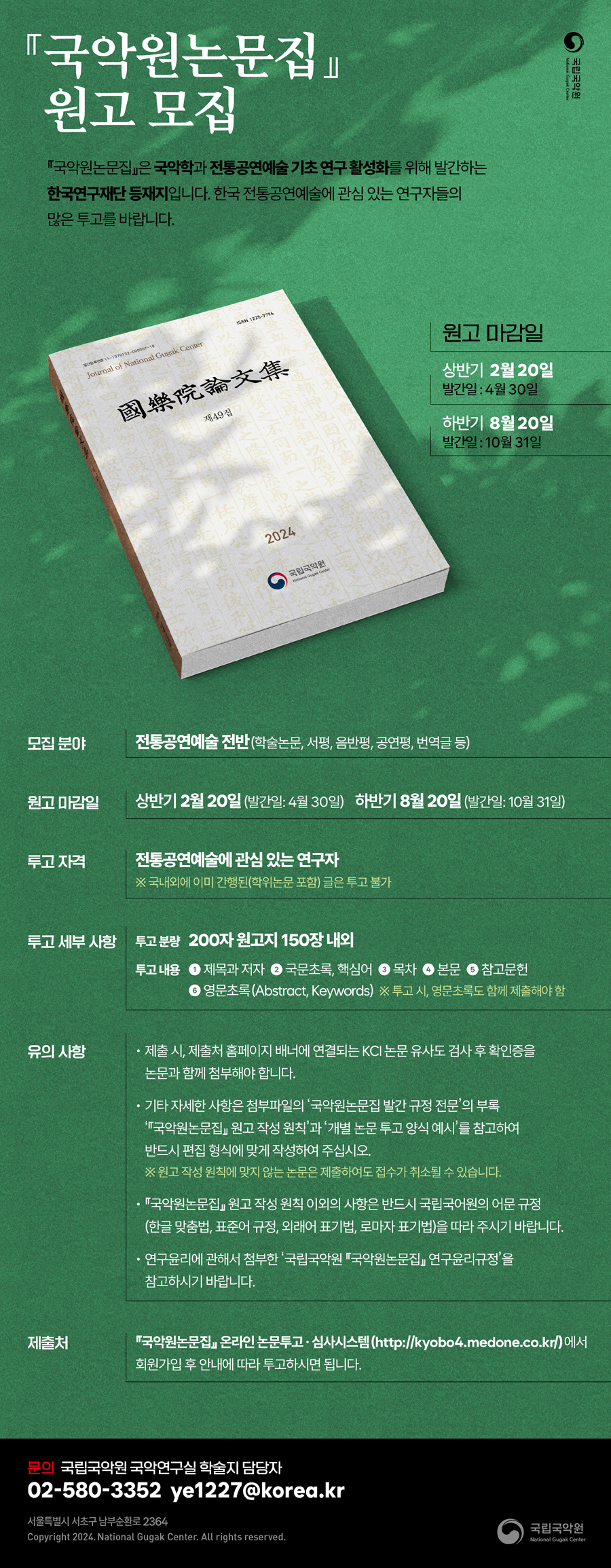 
『국악원논문집』 원고모집

『국악원논문집』 은 국악학과 전통공연예술 기초 연구 활성화를 위해 발간하는 한국연구재단 등재지입니다. 한국 전통공연예술에 관심 있는 연구자들의 많은 투고를 바랍니다.

원고 마감일
상반기 2월 20일-발간일: 4월 30일
하반기 8월 20일-발간일: 10월 31일

모집분야: 전통공연예술 전반(학술논문, 서평, 음반평, 공연평, 번역글 등)

원고 마감일: 상반기 2월 20일(발간일: 4월 30일), 하반기 8월 20일(발간일: 10월 31일)

투고 자격: 전통공연예술에 관심 있는 연구자 ※국내외에 이미 간행된(학위논문 포함)글은 투고 불가

투고 세부 사항: 투고 분량- 200자 원고지 150장 내외

투고 내용: 1. 제목과 저자, 2. 국문초록, 핵심어, 3. 목차, 4. 본문, 5. 참고문헌, 6. 영문초록(Abstract, Keywords) ※투고 시, 영문초록도 함께 제출해야함

유의 사항: 1. 제출 시, 제출처 홈페이지 배너에 연결되는 KCI 논문유사도 검사 후 확인증을 논문과 함께 첨부해야 합니다.

2. 기타 자세한 사항은 첨부파일의 ‘국악원논문집 발간 규정 전문’의 부록 ‘『국악원논문집』 원고 작성 원칙’과 ‘개별 논문 투고 양식 예시’를 참고하여 반드시 편집 형식에 맞게 작성하여 주십시오. ※원고 작성 원칙에 맞지 않는 논문은 제출하여도 접수가 취소될 수 있습니다.

3. 『국악원논문집』 원고 작성원칙 이외의 사항은 반드시 국립국어원의 어문규정(한글 맞춤법, 표준어 규정, 외래어 표기법, 로마자 표기법)을 따라 주시기 바랍니다.

4. 연구윤리에 관해서 첨부한 ‘국립국악원 『국악원논문집』 연구윤리규정’을 참고하시기 바랍니다.

제출처: 『국악원논문집』 온라인 논문투고 심사시스템 (http://kyobo4.medone.co.kr/)에서 회원가입 후 안내에 따라 투고하시면 됩니다.
문의: 국립국악원 국악연구실 학술지 담당자 02-580-3352, ye1227@korea.kr

서울특별시 서초구 남부순환로 2364

Copyright 2026. National Gugak Center. All rights reserved.