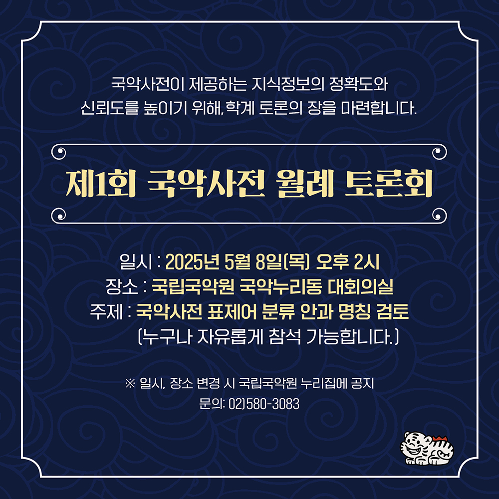 국악사전이 제공되는 지식정보의 정확도와 신뢰도를 높이기 위해, 학계 토론의 장을 마련합니다.
제1회 국악사전 월례 토론회
일시 : 2025년 5월 8일(목) 오후 2시
장소 : 국립국악원 국악누리동 대회의실
주제 : 국악사전 표제어 분류 안과 명칭 검토 (누구나 자유롭게 참여 가능합니다.)
※ 일시, 장소 변경 시 국립국악원 누리집에 공지 
문의 : 02)580-3083