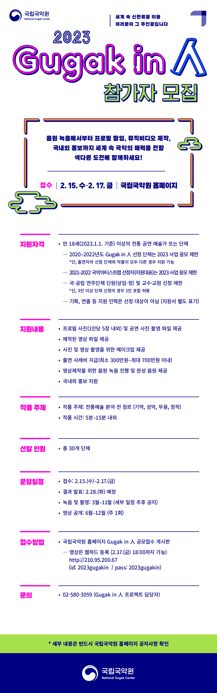 세계 속 신한류를 이끌 여러분이 그 주인공입니다

2023 Gugak in 人 참가자 모집

음원 녹음에서부터 프로필 촬영, 뮤직비디오 제작,
국내외 홍보까지 세계 속 국악의 매력을 전할
색다른 도전에 함께하세요!

접수 2.15.수 - 2.17.금 국립국악원 홈페이지

지원자격
 · 만 18세(2023.1.1 기준)이상의 전통 공연 예술가 또는 단체
  - 2020-2022년도 Gugak in 人 선정 단체는 2023 사업 응모 제한
   *단, 출연자의 신청 단체와 작품이 모두 다른 경우 지원 가능
  - 2021-2022 국악아티스트랩 선정자(지원대표)는 2023 사업 응모 제한
  - 국·공립 연주단체 단원(상임·정) 및 교수·교원 신청 제한
   *단, 3인 이상 단체 신청의 경우 1인 포함 허용
  - 기획, 연출 등 지원 인력은 선정 대상이 아님 (지원서 별도 표기)

지원 내용
 · 프로필 사진(1인당 5장 내외) 및 공연 사진 촬영 파일 제공
 · 제작된 영상 파일 제공
 · 사진 및 영상 촬영을 위한 메이크업 제공
 · 출연 사례비 지급(최소 300만원-최대 700만원 이내)
 · 영상제작을 위한 음원 녹음 진행 및 완성 음원 제공
 · 국내외 홍보지원
 
작품 주제
 · 작품 주제: 전통예술 분야 전 장르 (기악, 성악, 무용, 창작)
 · 작품시간: 5분-15분 내외
 
선발인원
 · 총 30개 단체

운영일정 
 · 접수: 2.15.(수)-2.17.(금)
 . 결과발표: 2.38.(화) 예정
 · 녹음 및 촬영: 3월-11월 (세부 일정 추후 공지)
 · 영상 공개: 6월-12월 (주 1회)
 
접수방법
 · 국립국악원 홈페이지 Gugak in 人 공모접수 게시판
  - 영상은 웹하드 등록 (2.17.(금) 18:00까지 가능)
   http://210.95.200.67
   (id: 2023gugakin / pass:2023gugakin)
   
문의
 · 02-580-3059(Gugak in 人 프로젝트 담당자) 

* 세부 내용은 반드시 국립국악원 홈페이지 공지사항 확인